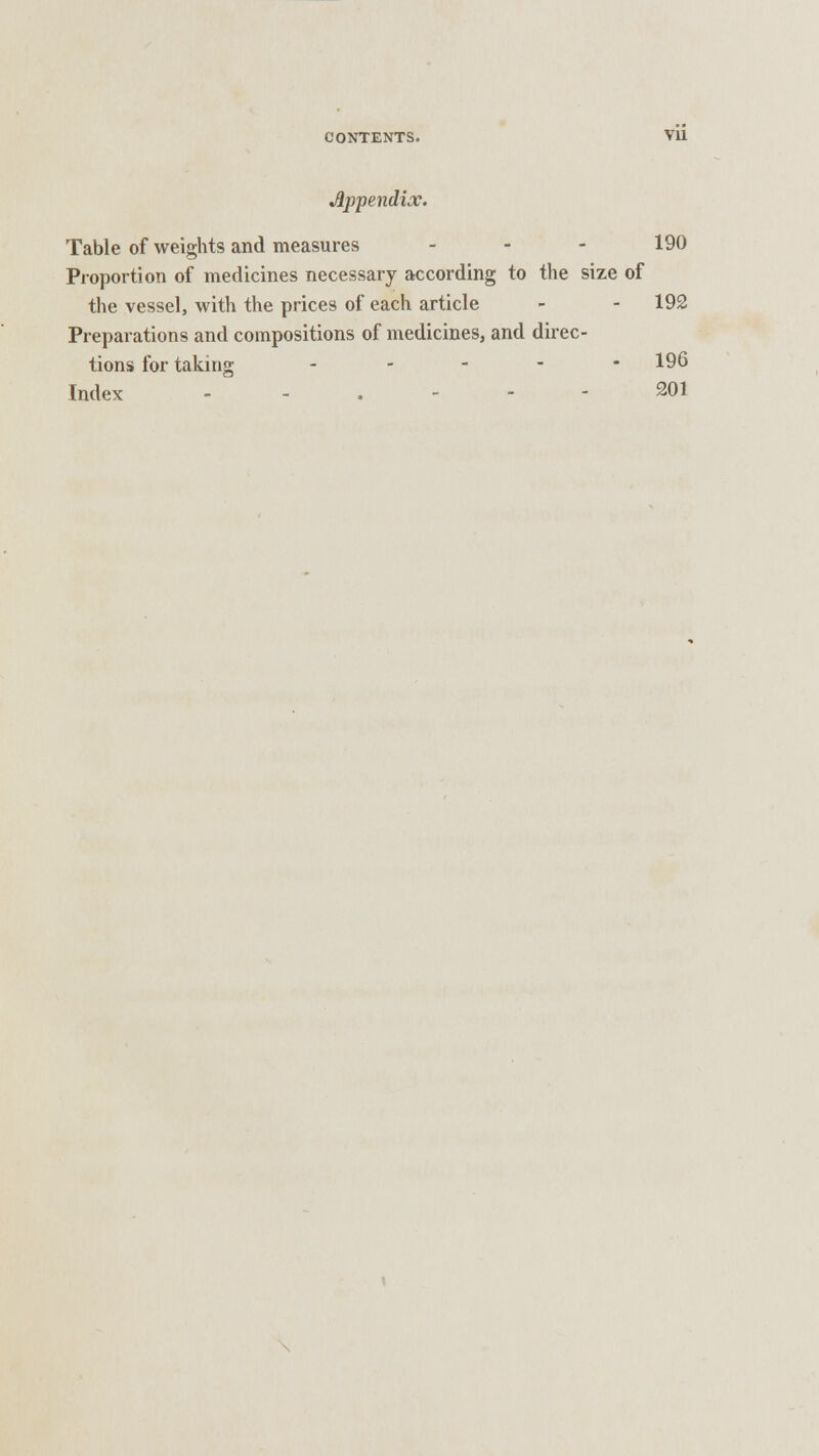 Appendix. Table of weights and measures - - - 190 Proportion of medicines necessary according to the size of the vessel, with the prices of each article - - 192 Preparations and compositions of medicines, and direc- tions for taking ----- 196 Index ... 201