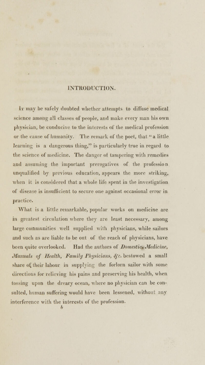 It may be safely doubted whether attempts to diffuse medical science among all classes of people, and make every man his own physician, be conducive to the interests of the medical profession or the cause of humanity. The remark of the poet, that  a little learning is a dangerous thing, is particularly true in regard to the science of medicine. The danger ot tampering with remedies and assuming the important prerogatives of the profession unqualified by previous education, appears the more striking, when it is considered that a whole life spent in the investigation of disease is insufficient to secure one against occasional error in practice. What is a little remarkable, popular works on medicine are in greatest circulation where they are least necessary, among large communities well supplied with physicians, while sailors and such as are liable to be out of the reach of physicians, have been quite overlooked. Had the authors of Domestic* Medicine, Manuals of Health, Family Physicians, Sfc. bestowed a small share of. their labour in supplying the forlorn sailor with some directions for relieving his pains and preserving his health, when tossing upon the dreary ocean, where no physician can be con- sulted, human suffering would have been lessened, without any interference with the interests of the profession. b