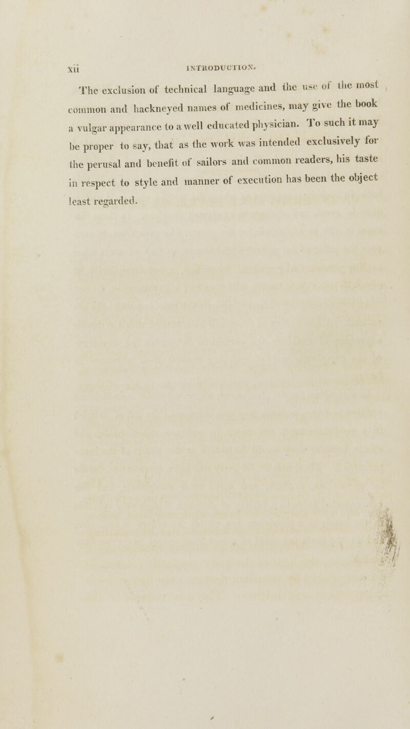 \u INfUODl'CllO-V. The exclusion of technical language and the use of the most common and hackneyed names of medicines, may give the book a vulgar appearance to a well educated physician. To such it may be proper to say, that as the work was intended exclusively for the perusal and benefit of sailors and common readers, his taste in respect to style and manner of execution has been the object least regarded.