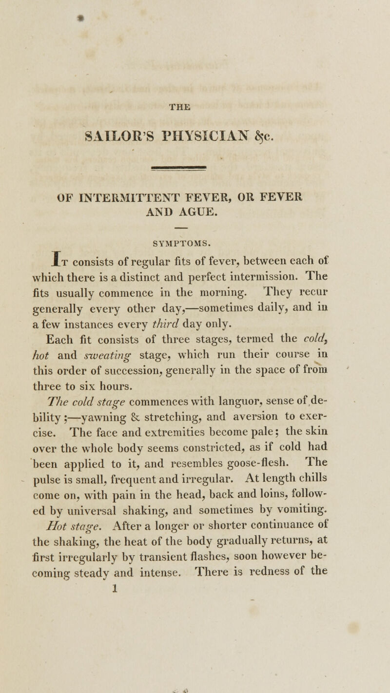 THE SAILOR'S PHYSICIAN ^c. OF INTERMITTENT FEVER, OR FEVER AND AGUE. SYMPTOMS. It consists of regular fits of fever, between each of which there is a distinct and perfect intermission. The fits usually commence in the morning. They recur generally every other day,—sometimes daily, and in a few instances every third day only. Each fit consists of three stages, termed the cold, hot and sweating stage, which run their course in this order of succession, generally in the space of from three to six hours. The cold stage commences with languor, sense of de- bility ;—yawning & stretching, and aversion to exer- cise. The face and extremities become pale; the skin over the whole body seems constricted, as if cold had been applied to it, and resembles goose-flesh. The pulse is small, frequent and irregular. At length chills come on, with pain in the head, back and loins, follow- ed by universal shaking, and sometimes by vomiting. Hot stage. After a longer or shorter continuance of the shaking, the heat of the body gradually returns, at first irregularly by transient flashes, soon however be- coming steady and intense. There is redness of the