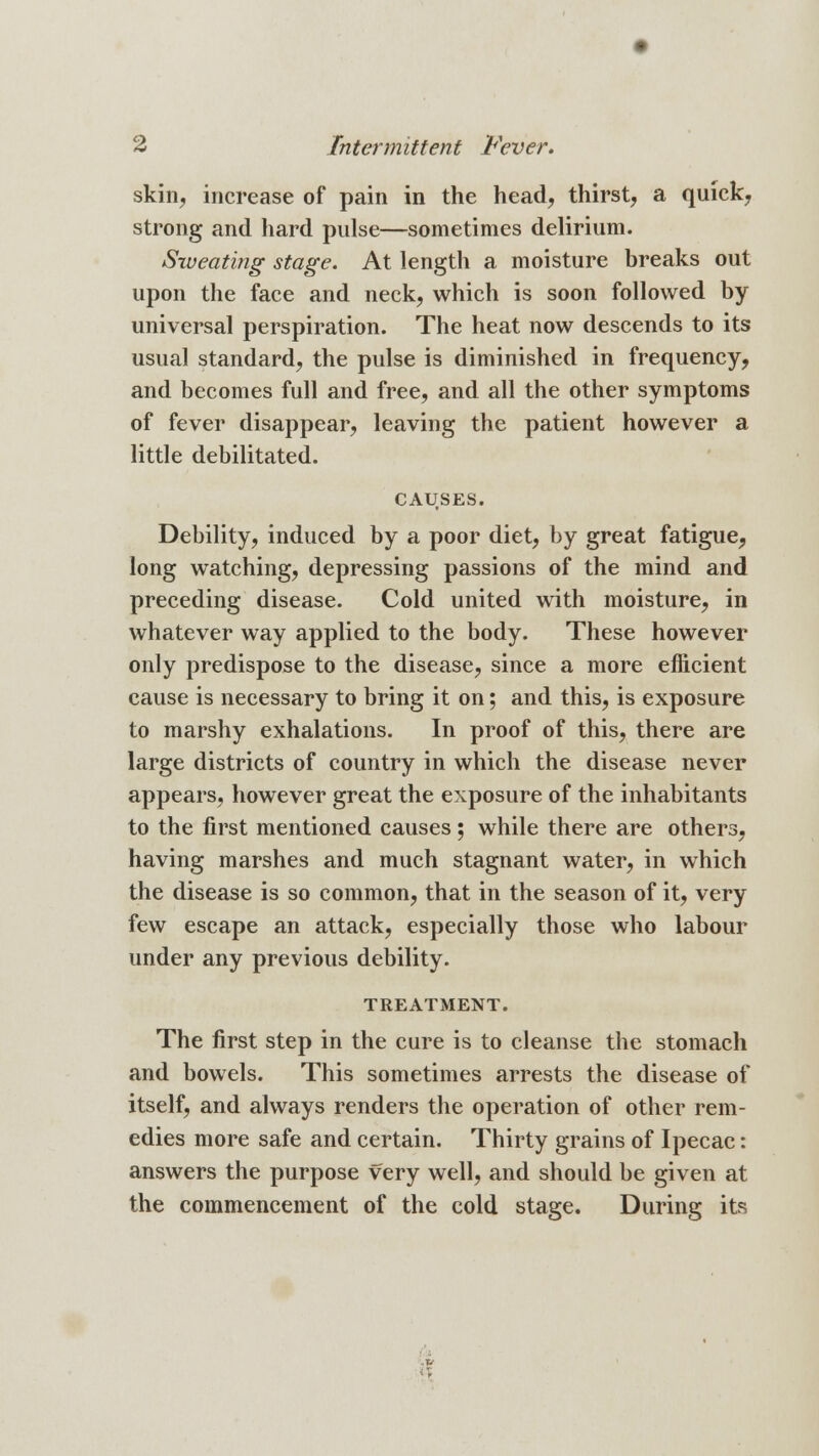 skin, increase of pain in the head, thirst, a quick, strong and hard pulse—sometimes delirium. Sweating stage. At length a moisture breaks out upon the face and neck, which is soon followed by universal perspiration. The heat now descends to its usual standard, the pulse is diminished in frequency, and becomes full and free, and all the other symptoms of fever disappear, leaving the patient however a little debilitated. CAUSES. Debility, induced by a poor diet, by great fatigue, long watching, depressing passions of the mind and preceding disease. Cold united with moisture, in whatever way applied to the body. These however only predispose to the disease, since a more efficient cause is necessary to bring it on; and this, is exposure to marshy exhalations. In proof of this, there are large districts of country in which the disease never appears, however great the exposure of the inhabitants to the first mentioned causes; while there are others, having marshes and much stagnant water, in which the disease is so common, that in the season of it, very few escape an attack, especially those who labour under any previous debility. TREATMENT. The first step in the cure is to cleanse the stomach and bowels. This sometimes arrests the disease of itself, and always renders the operation of other rem- edies more safe and certain. Thirty grains of Ipecac: answers the purpose very well, and should be given at the commencement of the cold stage. During its