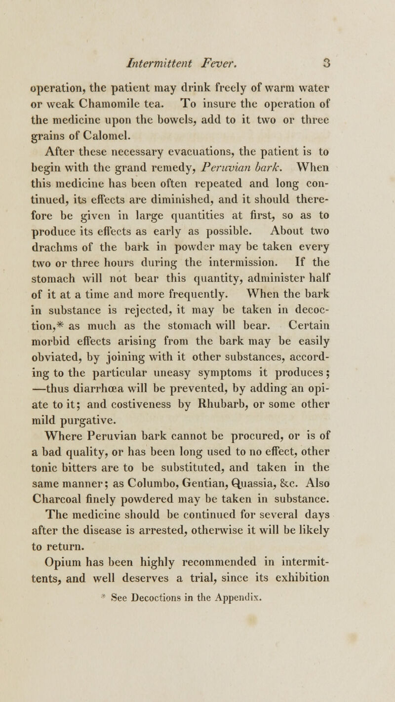 operation, the patient may drink freely of warm water or weak Chamomile tea. To insure the operation of the medicine upon the bowels, add to it two or three grains of Calomel. After these necessary evacuations, the patient is to begin with the grand remedy, Peruvian bark. When this medicine has been often repeated and long con- tinued, its effects are diminished, and it should there- fore be given in large quantities at first, so as to produce its effects as early as possible. About two drachms of the bark in powder may be taken every two or three hours during the intermission. If the stomach will not bear this quantity, administer half of it at a time and more frequently. When the bark in substance is rejected, it may be taken in decoc- tion,* as much as the stomach will bear. Certain morbid effects arising from the bark may be easily obviated, by joining with it other substances, accord- ing to the particular uneasy symptoms it produces; —thus diarrhoea will be prevented, by adding an opi- ate to it; and costiveness by Rhubarb, or some other mild purgative. Where Peruvian bark cannot be procured, or is of a bad quality, or has been long used to no effect, other tonic bitters are to be substituted, and taken in the same manner; as Columbo, Gentian, Quassia, &c. Also Charcoal finely powdered may be taken in substance. The medicine should be continued for several days after the disease is arrested, otherwise it will be likely to return. Opium has been highly recommended in intermit- tents, and well deserves a trial, since its exhibition * See Decoctions in the Appendix.