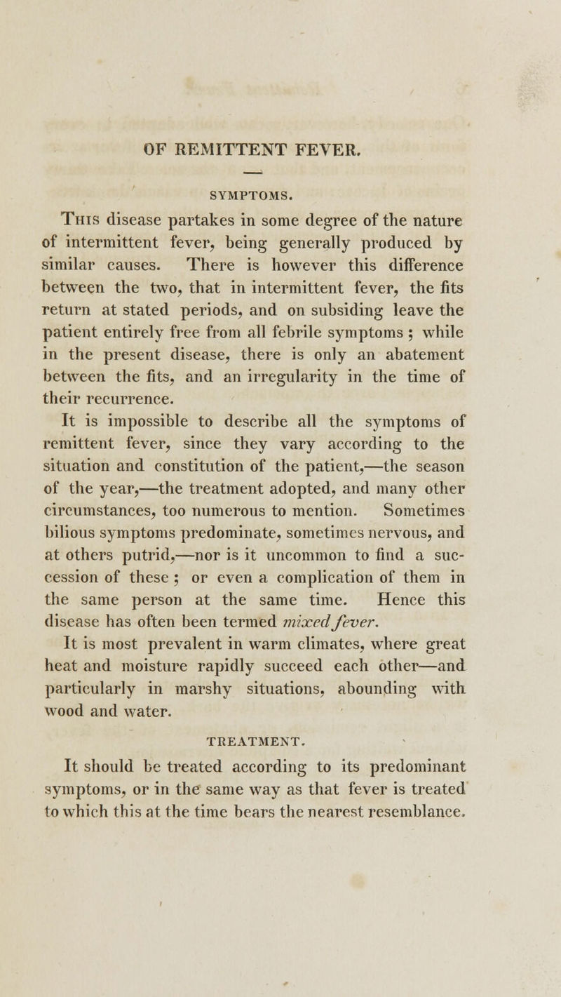 SYMPTOMS. This disease partakes in some degree of the nature of intermittent fever, being generally produced by similar causes. There is however this difference between the two, that in intermittent fever, the fits return at stated periods, and on subsiding leave the patient entirely free from all febrile symptoms ; while in the present disease, there is only an abatement between the fits, and an irregularity in the time of their recurrence. It is impossible to describe all the symptoms of remittent fever, since they vary according to the situation and constitution of the patient,—the season of the year,—the treatment adopted, and many other circumstances, too numerous to mention. Sometimes bilious symptoms predominate, sometimes nervous, and at others putrid,—nor is it uncommon to find a suc- cession of these ; or even a complication of them in the same person at the same time. Hence this disease has often been termed mixed fever. It is most prevalent in warm climates, where great heat and moisture rapidly succeed each other—and particularly in marshy situations, abounding with wood and water. TREATMENT. It should be treated according to its predominant symptoms, or in the same way as that fever is treated to which this at the time bears the nearest resemblance.