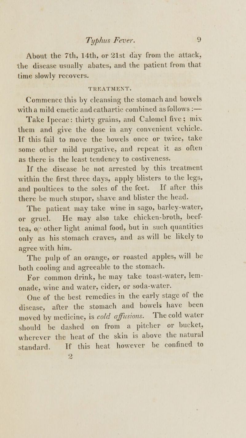 About the 7th, 14th, or 21st day from the attack, the disease usually abates, and the patient from that time slowly recovers. TREATMENT. Commence this by cleansing the stomach and bowels with a mild emetic and cathartic combined as follows :— Take Ipecac: thirty grains, and Calomel five ; mix them and give the dose in any convenient vehicle. If this fail to move the bowels once or twice, take some other mild purgative, and repeat it as often as there is the least tendency to costiveness. If the disease be not arrested by this treatment within the first three days, apply blisters to the legs, and poultices to the soles of the feet. If after this there be much stupor, shave and blister the head. The patient may take wine in sago, barley-water, or gruel. He may also take chicken-broth, beef- tea, o ■ other light animal food, but in such quantities only as his stomach craves, and as will be likely to agree with him. The pulp of an orange, or roasted apples, will be both cooling and agreeable to the stomach. For common drink, he may take toast-water, lem- onade, wine and water, cider, or soda-water. One of the best remedies in the early stage of the disease, after the stomach and bowels have been moved by medicine, is cold affusions. The cold water should be dashed on from a pitcher or bucket, wherever the heat of the skin is above the natural standard. If this heat however be confined to 2