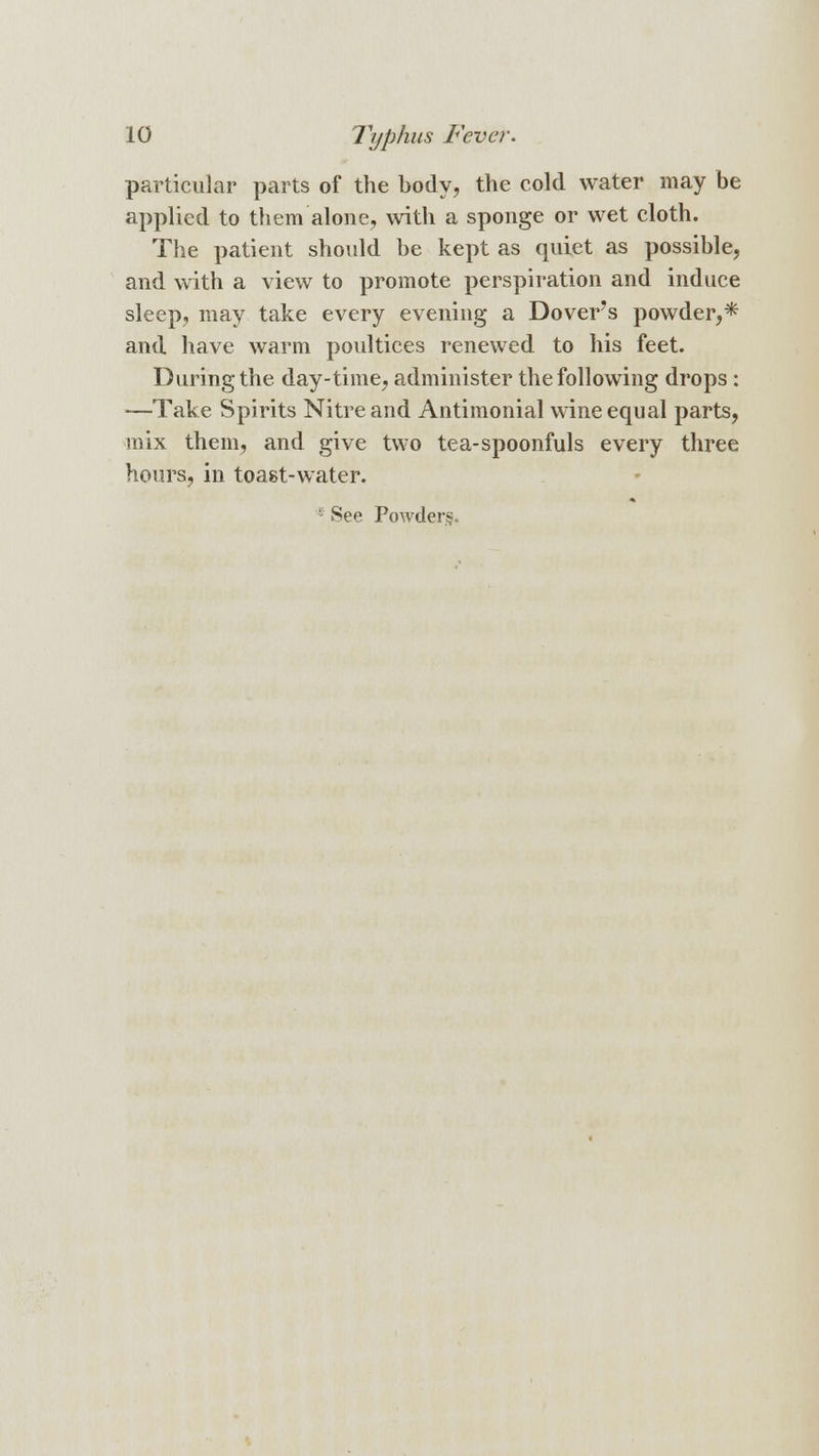 particular parts of the body, the cold water may be applied to them alone, with a sponge or wet cloth. The patient should be kept as quiet as possible, and with a view to promote perspiration and induce sleep, may take every evening a Dover's powder,* and have warm poultices renewed to his feet. During the day-time, administer the following drops : —Take Spirits Nitre and Antimonial wine equal parts, mix them, and give two tea-spoonfuls every three hours, in toast-water. E See Powder.?.