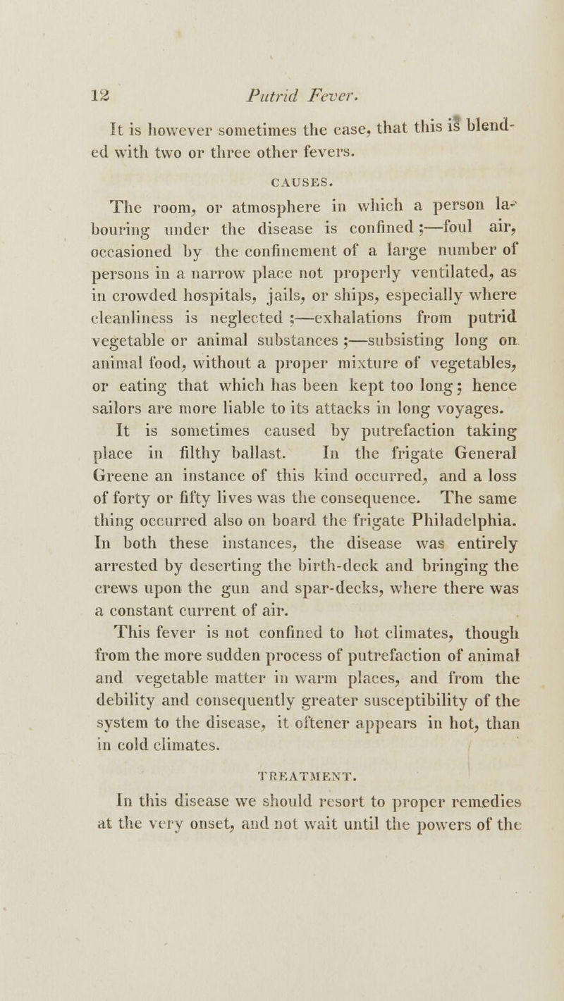 It is however sometimes the case, that this is blend- ed with two or three other fevers. CAUSES. The room, or atmosphere in which a person la- bouring under the disease is confined;—foul air, occasioned by the confinement of a large number of persons in a narrow place not properly ventilated, as in crowded hospitals, jails, or ships, especially where cleanliness is neglected ;—exhalations from putrid vegetable or animal substances ;—subsisting long on animal food, without a proper mixture of vegetables, or eating that which has been kept too long 5 hence sailors are more liable to its attacks in long voyages. It is sometimes caused by putrefaction taking place in filthy ballast. In the frigate General Greene an instance of this kind occurred, and a loss of forty or fifty lives was the consequence. The same thing occurred also on board the frigate Philadelphia. In both these instances, the disease was entirely arrested by deserting the birth-deck and bringing the crews upon the gun and spar-decks, where there was a constant current of air. This fever is not confined to hot climates, though from the more sudden process of putrefaction of animal and vegetable matter in warm places, and from the debility and consequently greater susceptibility of the system to the disease, it oftener appears in hot, than in cold climates. TREATMENT. In this disease we should resort to proper remedies at the very onset, and not wait until the powers of the