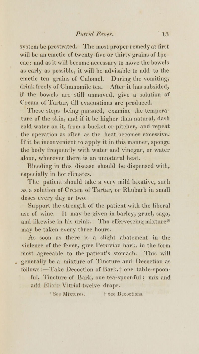system be prostrated. The most proper remedy at first will be an emetic of twenty-five or thirty grains of Ipe- cac : and as it will become necessary to move the bowels as early as possible, it will be advisable to add to the emetic ten grains of Calomel. During the vomiting, drink freely of Chamomile tea. After it has subsided, if the bowels are still unmoved, give a solution of Cream of Tartar, till evacuations are produced. These steps being pursued, examine the tempera- ture of the skin, and if it be higher than natural, dash cold water on it, from a bucket or pitcher, and repeat the operation as ofter as the heat becomes excessive. If it be inconvenient to apply it in this manner, sponge the body frequently with water and vinegar, or water alone, wherever there is an unnatural heat. Bleeding in this disease should be dispensed with, especially in hot climates. The patient should take a very mild laxative, such as a solution of Cream of Tartar, or Rhubarb in small doses every day or two. Support the strength of the patient with the liberal use of wine. It may be given in barley, gruel, sago, and likewise in his drink. The effervescing mixture* may be taken every three hours. As soon as there is a slight abatement in the violence of the fever, give Peruvian bark, in the form most agreeable to the patient's stomach. This will generally be a mixture of Tincture and Decoction as follows:—Take Decoction of Bark, f one table-spoon- ful, Tincture of Bark, one tea-spoonful; mix and add Elixir Vitriol twelve drops. : See Mixtures. t See Decoctions.