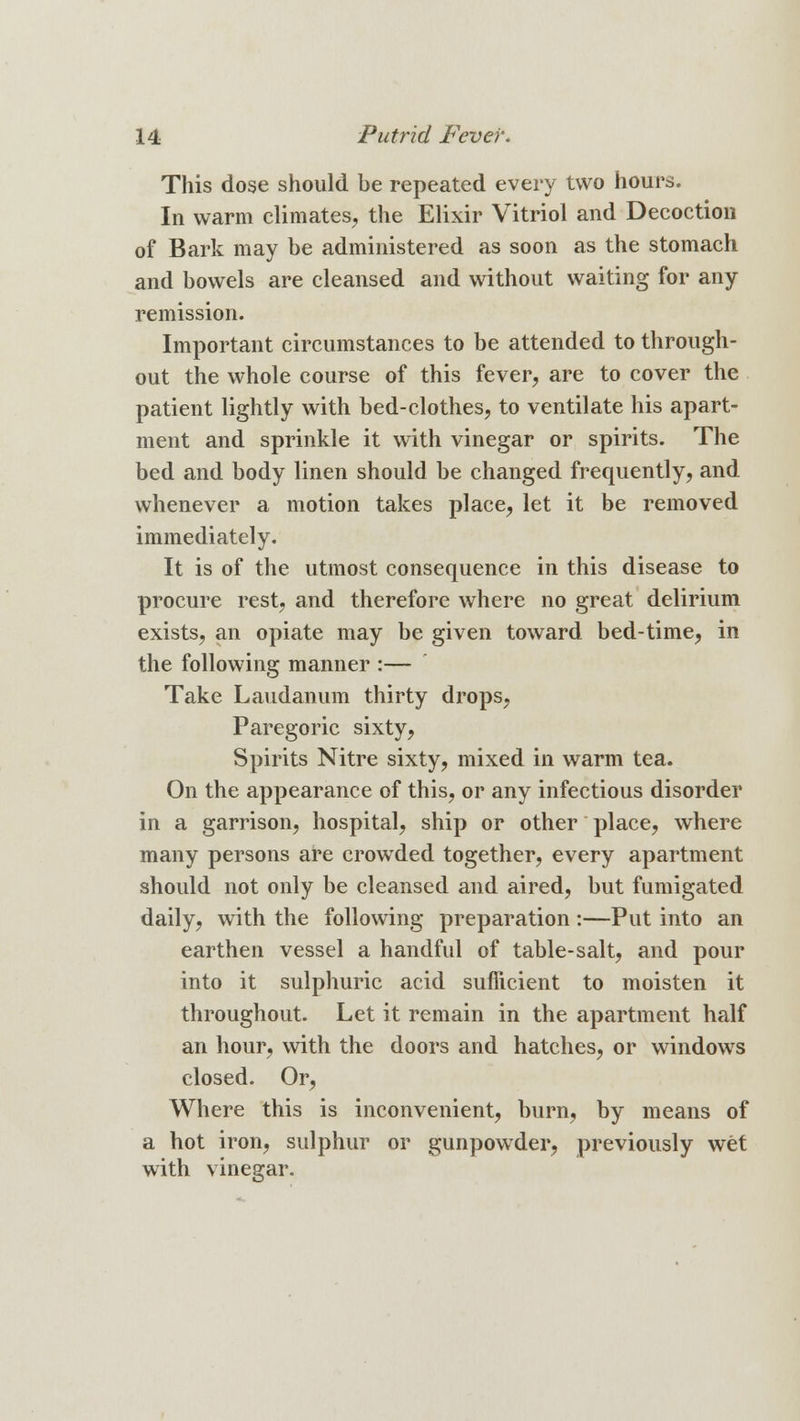 This dose should be repeated every two hours. In warm climates, the Elixir Vitriol and Decoction of Bark may be administered as soon as the stomach and bowels are cleansed and without waiting for any remission. Important circumstances to be attended to through- out the whole course of this fever, are to cover the patient lightly with bed-clothes, to ventilate his apart- ment and sprinkle it with vinegar or spirits. The bed and body linen should be changed frequently, and whenever a motion takes place, let it be removed immediately. It is of the utmost consequence in this disease to procure rest, and therefore where no great delirium exists, an opiate may be given toward bed-time, in the following manner :— Take Laudanum thirty drops, Paregoric sixty, Spirits Nitre sixty, mixed in warm tea. On the appearance of this, or any infectious disorder in a garrison, hospital, ship or other place, where many persons are crowded together, every apartment should not only be cleansed and aired, but fumigated daily, with the following preparation:—Put into an earthen vessel a handful of table-salt, and pour into it sulphuric acid sufficient to moisten it throughout. Let it remain in the apartment half an hour, with the doors and hatches, or windows closed. Or, Where this is inconvenient, burn, by means of a hot iron, sulphur or gunpowder, previously wet with vinegar.