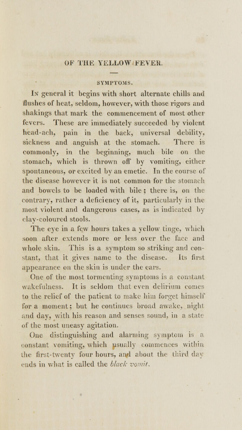 OF THE YELLOW FEVER. SYMPTOMS. In general it begins with short alternate chills and flushes of heat, seldom, however, with those rigors and shakings that mark the commencement of most other fevers. These are immediately succeeded by violent head-ach, pain in the back, universal debility, sickness and anguish at the stomach. There is commonly, in the beginning, much bile on the stomach, which is thrown off by vomiting, either spontaneous, or excited by an emetic. In the course of the disease however it is not common for the stomach and bowels to be loaded with bile ; there is, on the contrary, rather a deficiency of it, particularly in the most violent and dangerous cases, as is indicated by clay-coloured stools. The eye in a few hours takes a yellow tinge, which soon after extends more or less over the face and whole skin. This is a symptom so striking and con- stant, that it gives name to the disease. Its first appearance on the skin is under the ears. One of the most tormenting symptoms is a constant wakefulness. It is seldom that even delirium comes to the relief of the patient to make him forget himself for a moment; but he continues broad awake, night and day, with his reason and senses sound, in a state of the most uneasy agitation. One distinguishing and alarming symptom is a constant vomiting, which usually commences within the first-twenty four hours, amd about the third day ends in what is called the black vomit.