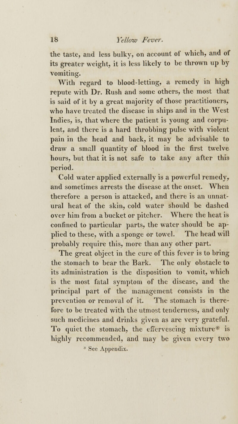 the taste, and less bulky, on account of which, and of its greater weight, it is less likely to be thrown up by vomiting. With regard to blood-letting, a remedy in high repute with Dr. Rush and some others, the most that is said of it by a great majority of those practitioners, who have treated the disease in ships and in the West Indies, is, that where the patient is young and corpu- lent, and there is a hard throbbing pulse with violent pain in the head and back, it may be advisable to draw a small quantity of blood in the first twelve hours, but that it is not safe to take any after this period. Cold water applied externally is a powerful remedy, and sometimes arrests the disease at the onset. When therefore a person is attacked, and there is an unnat- ural heat of the skin, cold water should be dashed over him from a bucket or pitcher. Where the heat is confined to particular parts, the water should be ap- plied to these, with a sponge or towel. The head will probably require this, more than any other part. The great object in the cure of this fever is to bring the stomach to bear the Bark. The only obstacle to its administration is the disposition to vomit, which is the most fatal symptom of the disease, and the principal part of the management consists in the prevention or removal of it. The stomach is there- fore to be treated with the utmost tenderness, and only such medicines and drinks given as are very grateful. To quiet the stomach, the effervescing mixture* is highly recommended, and may be given every two * See Appendix.
