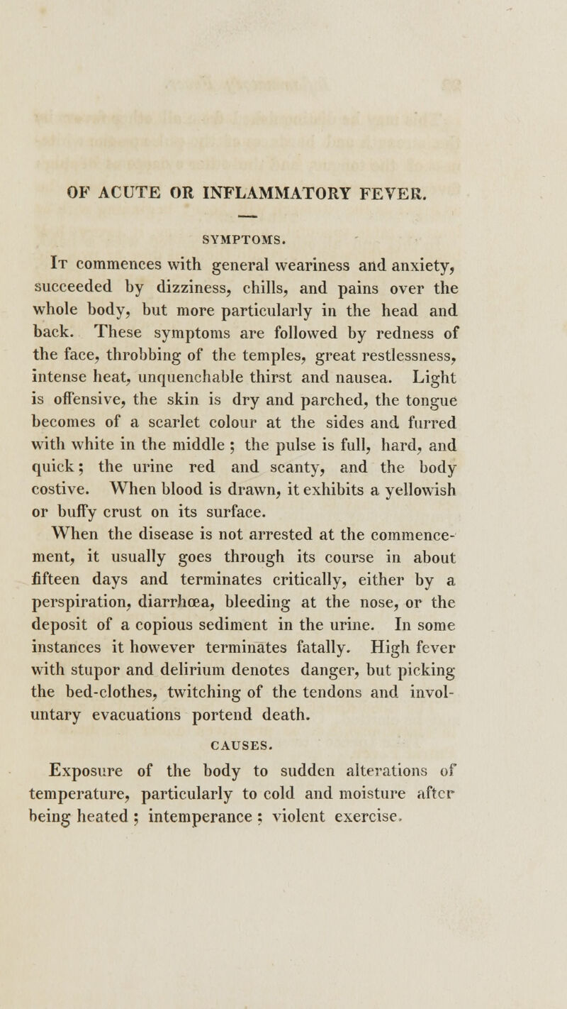 OF ACUTE OR INFLAMMATORY FEVER. SYMPTOMS. It commences with general weariness and anxiety, succeeded by dizziness, chills, and pains over the whole body, but more particularly in the head and back. These symptoms are followed by redness of the face, throbbing of the temples, great restlessness, intense heat, unquenchable thirst and nausea. Light is offensive, the skin is dry and parched, the tongue becomes of a scarlet colour at the sides and furred with white in the middle ; the pulse is full, hard, and quick; the urine red and scanty, and the body costive. When blood is drawn, it exhibits a yellowish or buffy crust on its surface. When the disease is not arrested at the commence- ment, it usually goes through its course in about fifteen days and terminates critically, either by a perspiration, diarrhoea, bleeding at the nose, or the deposit of a copious sediment in the urine. In some instances it however terminates fatally. High fever with stupor and delirium denotes danger, but picking the bed-clothes, twitching of the tendons and invol- untary evacuations portend death. CAUSES. Exposure of the body to sudden alterations of temperature, particularly to cold and moisture after being heated ; intemperance ; violent exercise.