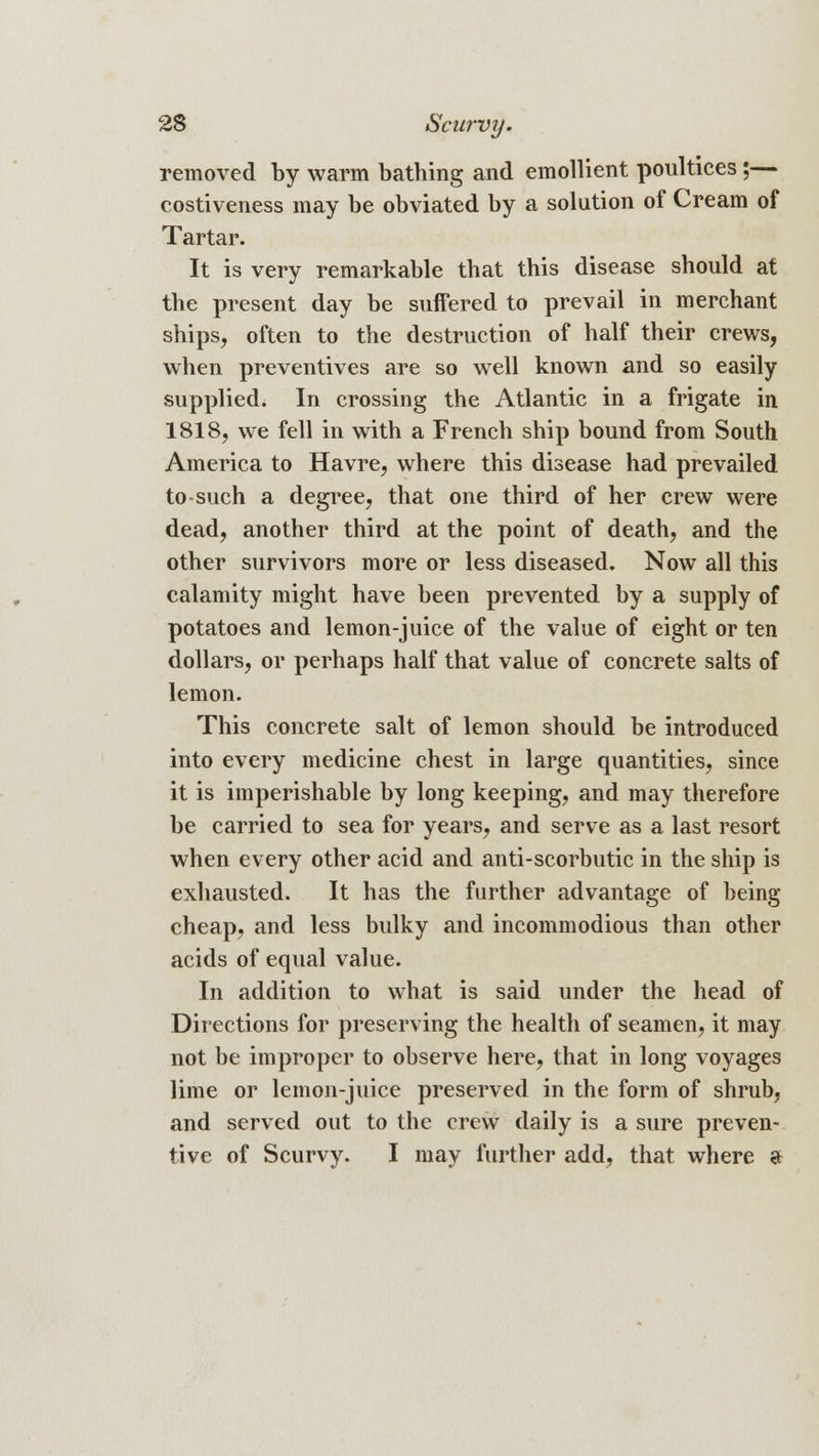 removed by warm bathing and emollient poultices;— costiveness may be obviated by a solution of Cream of Tartar. It is very remarkable that this disease should at the present day be suffered to prevail in merchant ships, often to the destruction of half their crews, when preventives are so well known and so easily supplied. In crossing the Atlantic in a frigate in 1818, we fell in with a French ship bound from South America to Havre, where this disease had prevailed to such a degree, that one third of her crew were dead, another third at the point of death, and the other survivors more or less diseased. Now all this calamity might have been prevented by a supply of potatoes and lemon-juice of the value of eight or ten dollars, or perhaps half that value of concrete salts of lemon. This concrete salt of lemon should be introduced into every medicine chest in large quantities, since it is imperishable by long keeping, and may therefore be carried to sea for years, and serve as a last resort when every other acid and anti-scorbutic in the ship is exhausted. It has the farther advantage of being cheap, and less bulky and incommodious than other acids of equal value. In addition to what is said under the head of Directions for preserving the health of seamen, it may not be improper to observe here, that in long voyages lime or lemon-juice preserved in the form of shrub, and served out to the crew daily is a sure preven- tive of Scurvy. I may further add, that where a