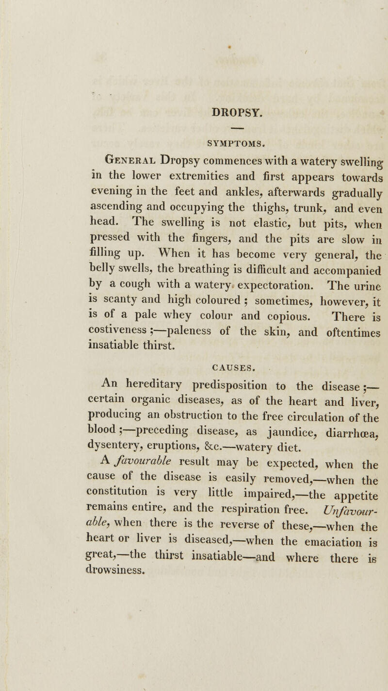 SYMPTOMS. General Dropsy commences with a watery swelling in the lower extremities and first appears towards evening in the feet and ankles, afterwards gradually ascending and occupying the thighs, trunk, and even head. The swelling is not elastic, hut pits, when pressed with the fingers, and the pits are slow in filling up. When it has become very general, the belly swells, the breathing is difficult and accompanied by a cough with a watery, expectoration. The urine is scanty and high coloured ; sometimes, however, it is of a pale whey colour and copious. There is costiveness;—paleness of the skin, and oftentimes insatiable thirst. CAUSES. An hereditary predisposition to the disease;— certain organic diseases, as of the heart and liver, producing an obstruction to the free circulation of the blood;—preceding disease, as jaundice, diarrhoea, dysentery, eruptions, &c—watery diet. A favourable result may be expected, when the cause of the disease is easily removed,—when the constitution is very little impaired,—the appetite remains entire, and the respiration free. Unfavour- able, when there is the reverse of these,—when the heart or liver is diseased,—when the emaciation is great,—the thirst insatiable—and where there is drowsiness.