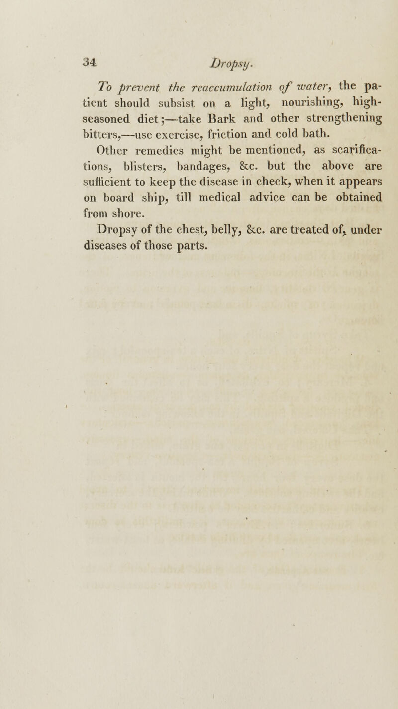 To prevent the reaccumulation of water, the pa- tient should subsist on a light, nourishing, high- seasoned diet;—take Bark and other strengthening bitters,—use exercise, friction and cold bath. Other remedies might be mentioned, as scarifica- tions, blisters, bandages, &c. but the above are sufficient to keep the disease in check, when it appears on board ship, till medical advice can be obtained from shore. Dropsy of the chest, belly, &c. are treated of, under diseases of those parts.