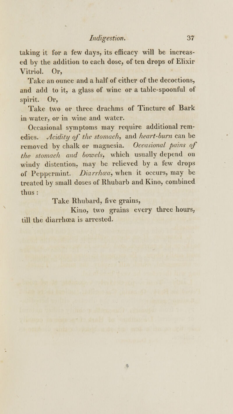 taking it for a few days, its efficacy will be increas- ed by the addition to each dose, of ten drops of Elixir Vitriol. Or, Take an ounce and a half of either of the decoctions, and add to it, a glass of wine or a table-spoonful of spirit. Or, Take two or three drachms of Tincture of Bark in water, or in wine and water. Occasional symptoms may require additional rem- edies. Acidity of the stomach, and heart-burn can be removed by chalk or magnesia- Occasional pains of the stomach and bowels, which usually depend on windy distention, may be relieved by a few drops of Peppermint. Diarrhoea, when it occurs, may be treated by small doses of Rhubarb and Kino, combined thus : Take Rhubard, five grains, Kino, two grains every three hours, till the diarrhoea is arrested.