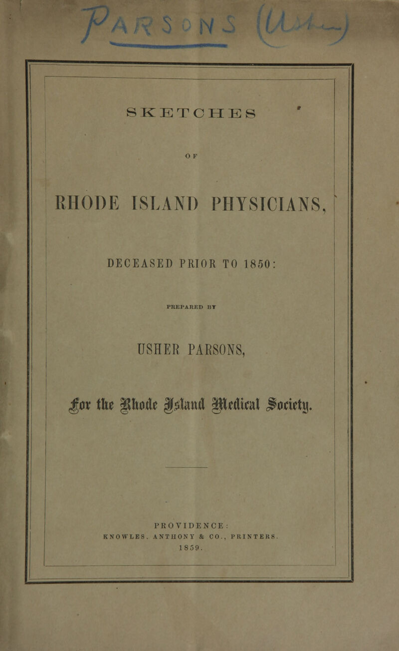r SKETCHES O F RHODE ISLAND PHYSICIANS, DECEASED PRIOR TO 1850 PREPARED BT USHER PARSONS, gt^x Wxt §ho(U f ^litttfl pdial ^oartj). PROVIDENCE : KNOWLES. ANTUONY & CO., PKINTERS. 1859.