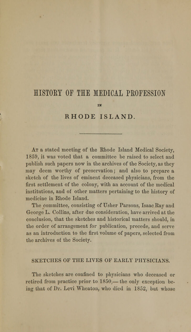 HISTORY OF THE MEDICAL PEOEESSION RHODE ISLAND At a stated meeting of the Rhode Island Medical Society, 1859, it was voted that a committee be raised to select and publish such papers now in the archives of the Society, as they may deem worthy of preservation; and also to prepare a sketch of the lives of eminent deceased physicians, from the first settlement of the colony, with an account of the medical institutions, and of other matters pertaining to the history of medicine in Rhode Island. The committee, consisting of Usher Parsons, Isaac Ray and George L. Collins, after due consideration, have arrived at the conclusion, that the sketches and historical matters should, in the order of arrangement for publication, precede, and serve as an introduction to the first volume of papers, selected from the archives of the Society. SKETCHES OF THE LIVES OF EARLY PHYSICIANS. The sketches are confined to physicians who deceased or retired from practice prior to 1850^—the only exception be- ing that of Dr. Levi Wheaton, who died in 1852, but whose