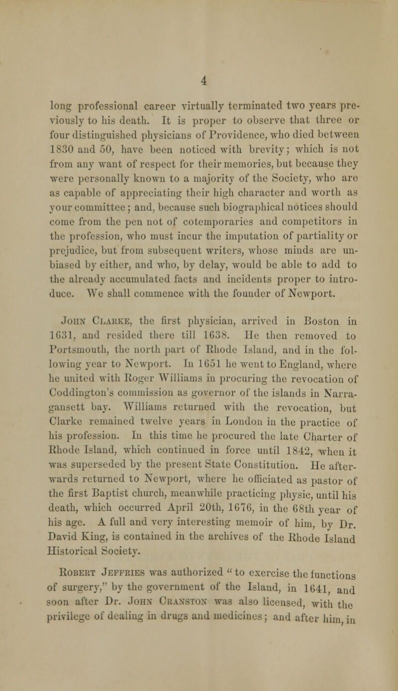 long professional career virtually terminated two years pre- viously to his death. It is proper to observe that three or four distinguished physicians of Providence, who died between 1830 and 50, have been noticed with brevity; which is not from any want of respect for their memories, but because they were personally known to a majority of the Society, who are as capable of appreciating their high character and worth as your committee ; and, because such biographical notices should come from the pen not of cotemporaries and competitors in the profession, who must incur the imputation of partiality or prejudice, but from subsequent writers, whose minds are un- biased by either, and who, by delay, would be able to add to the already accumulated facts and incidents proper to intro- duce. We shall commence with the founder of Newport. John Clakke, the first physician, arrived in Boston in 1G31, and resided there till 1638. He then removed to Portsmouth, the north part of Rhode Island, and in the fol- lowing year to Newport. In 1G51 he went to England, where he united with Roger Williams in procuring the revocation of Coddingtou's commission as governor of the islands in Narra- gansett bay. Williams returned with the revocation, but Clarke remained twelve years in London in the practice of his profession. In this time he procured the late Charter of Rhode Island, which continued in force until 1842, when it was superseded by the present State Constitution. He after- wards returned to Newport, where he officiated as pastor of the first Baptist church, meanwhile practicing physic, until his death, which occurred April 20th, 1G76, in the G8th year of his age. A full and very interesting memoir of him, by Dr. David King, is contained in the archives of the Rhode Island Historical Society. Robert Jeffries was authorized  to exercise the functions of surgery, by the government of the Island, in 1G41 and soon after Dr. John Cranston was also licensed, with the privilege of dealing in drugs and medicines; and after him in