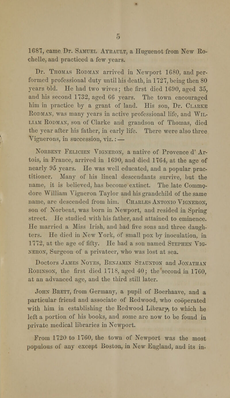 1687, came. Dr. Samuel Atrault, a Huguenot from New Ko- chelle, and practiced a few years. Dr. Thomas Eodman arrived in Newport 1680, and per- formed professional duty until his death, in 1727, being then 80 years bid. He had two wives; the first died 1690, aged 35, and his second 1732, aged 66 years. The town encouraged him in practice by a grant of land. His son, Dr. Claeke Rodman, was many years in active professional life, and Wil- liam EoDMAX, son of Clarke and grandson of Thomas, died the year after his father, in early life. There were also three Vignerons, in succession, viz.: — NoRBENT Felicien Vigneron, a native of Provence d' Ar- tois, in France, arrived in 1690, and died 1764, at the age of nearly 95 years. He was well educated, and a popular prac- titioner. Many of his lineal descendants survive, but the name, it is believed, has become extinct. The late Commp- dore William Yigneron Taylor and his grandchild of the same name, are descended from him. Charles Antonio Vigneron, son of Norbent, was born in Newport, and resided in Spring street. He studied with his father, and attained to eminence. He married a Miss Irish, and had five sons and three daugh- ters. He died in New York, of small pox by inoculation, in 1772, at the age of fifty. He had a son named Stephen Yig- neron, Surgeon of a privateer, who was lost at sea. Doctors James Noyes, Benjamin Staunton and Jonathan Robinson, the first died 1718, aged 40; the'second in 1760, at an advanced age, and the third still later. John Brett, from Germany, a pupil of Boerhaave, and a particular friend and associate of Redwood, who cooperated with him in establishing the Redwood Library', to which he left a portion of his books, and some arc now to be found in private medical libraries in Newport. From 1720 to 1760, the town of Newport was the most populous of any except Boston, in New England, and its in-