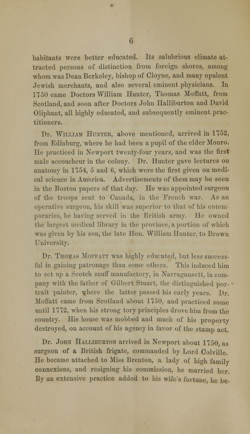 habitants were better educated. Its salubrious climate at- tracted persons of distinction from foreign shores, among whom was Dean Berkeley, bishop of Cloyne, and many opulent Jewish merchants, and also several eminent physicians. In 1750 came Doctors William Hunter, Thomas Moffatt, from Scotland, and soon after Doctors John Halliburton and David Oliphant, all highly educated, and subsequently eminent prac- titioners. Dr. William Hunter, above mentioned, arrived in 1752, from Edinburg, where he had been a pupil of the elder Monro. He practiced in Newport twenty-four years, and was the first male accoucheur in the colony. Dr. Hunter gave lectures on anatomy in 1754, 5 and G, which were the first given on medi- cal science in America. Advertisements of them may be seen in the Boston papers of that day. He was appointed surgeon of the troops sent to Canada, in the French war. As an operative surgeon, his skill was superior to tliat of his cotem- poraries, he having served in the British army. He owned the largest medical library in the province, a portion of wliich was given by his son, the late Hon. William Hunter, to Brown University. Dr. Thomas Moffatt was highly educated, but less success- ful in gaining patronage than some others. This induced him to set up a Scotch snufi manufactory, in Narragansett, in com- pany with the father of Gilbert Stuart, the distinguished por- trait painter, ^j-here the latter passed his early years. Dr. Moffatt came from Scotland about 1750, and practiced some until 1772, Avhen his strong tory principles drove him from the country. His house was mobbed and much of his property destroyed, on account of his agency in favor of the stamp act. Dr. John Halliburton arrived in Newport about 1750 as surgeon of a British frigate, commanded by Lord Colville. He became attached to Miss Brenton, a lady of hio-h family connexions, and resigning his commission, he married her. By an extensive practice added to his wife's fortune he be-