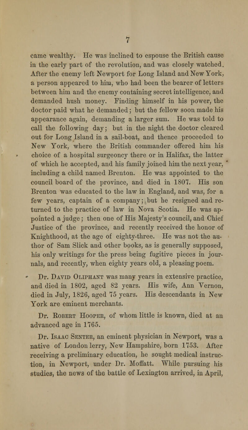 came -wealthy. He was inclined to espouse the British cause in the early part of the revolution, and was closely watched. After the enemy left Newport for Long Island and New York, a person appeared to him, who had been the bearer of letters between him and the enemy containing secret intelligence, and demanded hush money. Finding himself in his power, the doctor paid what he demanded; but the fellow soon made his appearance again, demanding a larger sum. He was told to call the following day; but in the night the doctor cleared out for Long Island in a sail-boat, and thence proceeded to New York, where the British commander offered him his choice of a hospital surgeoncy there or in Halifax, the latter of which he accepted, and his family joined him the next year, including a child named Brenton. He was appointed to the council board of the province, and died in 1807. His son Brenton was educated to the law in England, and was, for a few years, captain of a company;.but he resigned and re- turned to the practice of law in Nova Scotia. He was ap- pointed a judge; then one of His Majesty's council, and Chief Justice of the province, and recently received the honor of Knighthood, at the age of eighty-three. He was not the au- thor of Sam Slick and other books, as is generally supposed, his only writings for the press being fugitive pieces in jour- nals, and recently, when eighty years old, a pleasing poem. Dr. David Oliphant was many years in extensive practice, and died in 1802, aged 82 years. His wife, Ann Vernon, died in July, 1826, aged 75 years. His descendants in New York are eminent merchants. Dr. RoBEET Hooper, of whom little is known, died at an advanced age in 1765. Dr. Isaac Senter, an eminent physician in Newport, was a native of London lerry. New Hampshire, born 1753. After receiving a preliminary education, he sought medical instruc- tion, in Newport, under Dr. Moffatt. While pursuing his studies, the news of the battle of Lexington arrived, in April,