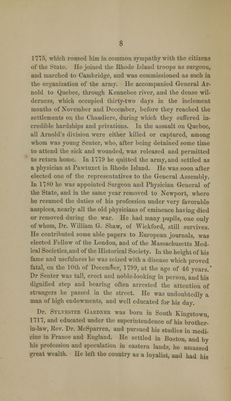 1775, wliicli roused him in common sympathy with the citizens of the State, lie joined the Rhode Island troops as surgeon, and marched to Cambridge, and was commissioned as such in the organization of the army. He accompanied General Ar- nold to Quebec, through Kennebec river, and the dense wil- derness, which occupied thirty-two days in the inclement months of November and December, before they reached the settlements on the Chaudiere, during which they suffered in- credible hardships and privations. In the assault on Quebec, all Arnold's division were either killed or captured, among whom was young Senter, who, after being detained some time to attend the sick and wounded, was released and permitted to return home. In 1779 he quitted the army, and settled as a physician at Pawtuxet in Rhode Island. He was soon after elected one of the representatives to the General Assembly. In 1780 he was appointed Surgeon and Physician General of the State, and in the same year removed to Newport, where he resumed the duties of his profession under very favorable auspices, nearly all the old physicians of eminence having died or removed during the war. He had many pupils, one only of whom. Dr. William G. Shaw, of Wickford, still survives. He contributed some able papers to European journals, was elected Fellow of the London, and of the Massachusetts Med- ical Societies, and of the Historical Society. In the heio-ht of his fame and usefulness he was seized with a disease which proved fatal, on the 10th of DecemBer, 1799, at the age of 46 years. Dr Senter was tall, erect and noble-looking in person and his dignified step and bearing often arrested the attention of strangers he passed in the street. He was undoubtedly a man of high endowments, and well educated for his day. Dr. Sylvester Gardner was born in South Kingstown 1717, and educated under the superintendence of his brother- in-law. Rev. Dr. McSparren, and pursued his studies in medi- cine in France and England. He settled in Boston, and by his profession and speculation in eastern lands, he amassed great wealth. He left the country as a loyalist, and had his