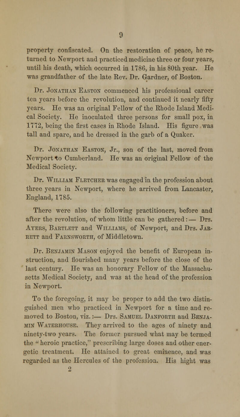 property confiscated. On the restoration of peace, he re- turned to Newport and practiced medicine three or four years, until his death, which occurred in 1786, in his 80th year. He was grandfather of the late Rev. Dr. Gardner, of Boston. Dr. Jonathan Easton commenced his professional career ten years before the revolution, and continued it nearly fifty years. He was an original Fellow of the Rhode Island Medi- cal Society. He inoculated three persons for small pox, in 1772, being the first cases in Rhode Island. His figure was tall and spare, and he dressed in the garb of a Quaker. Dr. Jonathan Easton, Jr., son of the last, moved from Newport *to Cumberland. He was an original Fellow of the Medical Society. Dr. William Fletcher was engaged in the profession about three years in Newport, where he arrived from Lancaster, England, 1785. There were also the following practitioners, before and after the revolution, of whom little can be gathered: — Drs. Ayers, Bartlett and Williams, of Newport, and Drs. Jar- rett and Farnsworth, of Middletown. Dr. Benjamin Mason enjoyed the benefit of European in- struction, and flourished many years before the close of the ' last century. He was an honorary Fellow of the Massachu- setts Medical Society, and was at the head of the profession in Newport. To the foregoing, it may be proper to add the two distin- guished men who practiced in Newport for a time and re- moved to Boston, viz.:— Drs. Samuel Danforth and Benja- min Waterhouse. They arrived to the ages of ninety and ninety-two years. The former pursued what may be termed the heroic practice, prescribing large doses and other ener- getic treatment. He attained to great eminence, and was regarded as the Hercules of the profession. His hight was 2