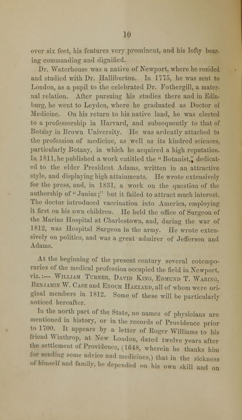 over six feet, his features very prominent, and his lofty bear- ing commanding and dignified. Dr. Waterhouse was a native of Newport, where he resided and studied with Dr. Halliburton. In 1775, he was sent to London, as a pupil to the celebrated Dr. Fothergill, a mater- nal relation. After pursuing his studies there and in Edin- burg, he went to Leyden, where he graduated as Doctor of Medicine. On his return to his native land, he was elected to a professorship in Harvard, and subsequently to that of Botany in Brown University. He was ardently attached to the profession of medicine, as well as its kindred sciences, particularly Botany, in which he acquired a high reputation. In 1811,he published a work entitled the Botanist,^ dedicat- ed to the elder President Adams, written in an attractive st3-le, and displaying high attainments. He wrote extensively for the press, and, in 1831, a work on the question of the authorship of  Junius; but it failed to attract much interest. The doctor introduced vaccination into America, employing it first on his own children. He held the office of Surgeon of the Marine Hospital at CharlestoAvn, and, during tlie war of 1812, was Hospital Surgeon in the army. He wrote exten- sively on politics, and was a great admirer of Jefferson and Adams. At the beginning of the present century several cotempo- raries of the medical profession occupied the field in Newport, viz.:— William Turner, David King, Edmund T. Waring, Benjamin W. Case and Enoch Hazzard, all of whom were ori- ginal members in 1812. Some of these will be particularly noticed hereafter. In the north part of the State, no names of physicians are mentioned in history, or in the records of Providence prior to 1700. It appears by a letter of Roger Williams to his friend Winthrop, at New London, dated twelve years after the settlement of Providence, (1648, wherein he thanks him for sending some advice and medicines,) that in the sickne ofhimselfand family, ho depended on his own skill and ss on