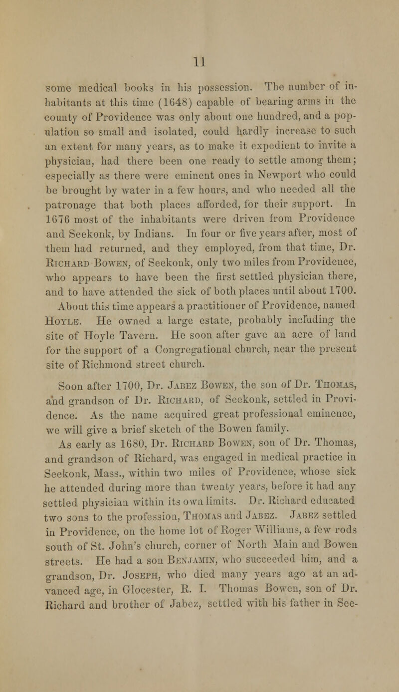 some medical books in his possession. The number of in- habitants at this time (1G48) capable of bearing arms in the county of Providence was only about one hundred, and a pop- ulation so small and isolated, could hardly increase to such an extent for many years, as to make it expedient to invite a physician, had there been one ready to settle among them; especially as there were eminent ones in Newport who could be brought by water in a few hours, and who needed all the patronage that both places ajfforded, for their support. In 1676 most of the inhabitants were driven from Providence and Seekonk, by Indians. In four or five years after, most of them had returned, and they employed, from that time, Dr. Richard Bowe^^, of Seekonk, only two miles from Providence, who appears to have been the first settled physician there, and to have attended the sick of both places until about 1700. About this time appears a practitioner of Providence, named HoYLE. He owned a large estate, probably including the site of Hoyle Tavern. He soon after gave an acre of land for the support of a Congregational church, near the present site of Richmond street church. Soon after 1700, Dr. Jabez Bowen, the son of Dr. Thomas, and grandson of Dr. Richard, of Seekonk, settled in Provi- dence. As the name acquired great professional eminence, we will give a brief sketch of the Bowen family. As early as 1680, Dr. Richard Bowen, son of Dr. Thomas, and grandson of Richard, was engaged in medical practice in Seekonk, Mass., within two miles of Providence, whose sick he attended during more than twenty years, before it had any settled physician within its own limits. Dr. Richard educated two sons to the profession, Thomas and Jabez. Jabez settled in Providence, on the home lot of Roger Williams, a few rods south of St. John's church, corner of North Main and Bowen streets. He had a son Benjamin, who succeeded him, and a grandson, Dr. Joseph, who died many years ago at an ad- vanced age, in Glocester, R. I. Thomas Bowen, son of Dr. Richard and brother of Jabez, settled with his father in See-