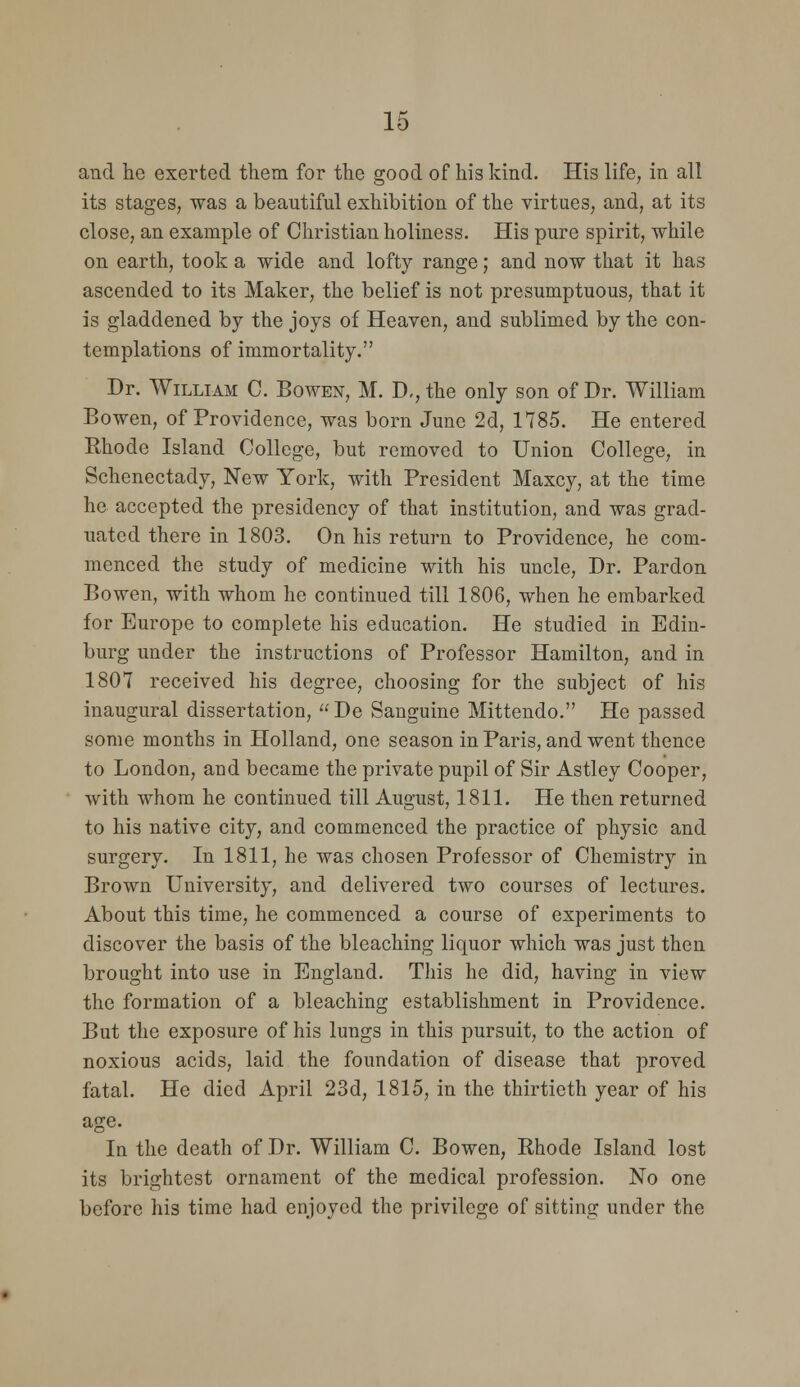 and lie exerted them for the good of his kind. His life, in all its stages, was a beautiful exhibition of the virtues, and, at its close, an example of Christian holiness. His pure spirit, while on earth, took a wide and lofty range; and now that it has ascended to its Maker, the belief is not presumptuous, that it is gladdened by the joys of Heaven, and sublimed by the con- templations of immortality. Dr. William C. Bowen, M. D,, the only son of Dr. William Bowen, of Providence, was born June 2d, 1785. He entered Rhode Island College, but removed to Union College, in Schenectady, New York, with President Maxcy, at the time he accepted the presidency of that institution, and was grad- uated there in 1803. On his return to Providence, he com- menced the study of medicine with his uncle. Dr. Pardon Bowen, with whom he continued till 1806, when he embarked for Europe to complete his education. He studied in Edin- burg under the instructions of Professor Hamilton, and in 1807 received his degree, choosing for the subject of his inaugural dissertation, De Sanguine Mittendo. He passed some months in Holland, one season in Paris, and went thence to London, and became the private pupil of Sir Astley Cooper, with whom he continued till August, 1811. He then returned to his native city, and commenced the practice of physic and surgery. In 1811, he was chosen Professor of Chemistry in Brown University, and delivered two courses of lectures. About this time, he commenced a course of experiments to discover the basis of the bleaching liquor which was just then brought into use in England. Tliis he did, having in view the formation of a bleaching establishment in Providence. But the exposure of his lungs in this pursuit, to the action of noxious acids, laid the foundation of disease that proved fatal. He died April 23d, 1815, in the thirtieth year of his age. In the death of Dr. William C. Bowen, Rhode Island lost its brightest ornament of the medical profession. No one before his time had enjoyed the privilege of sitting under the