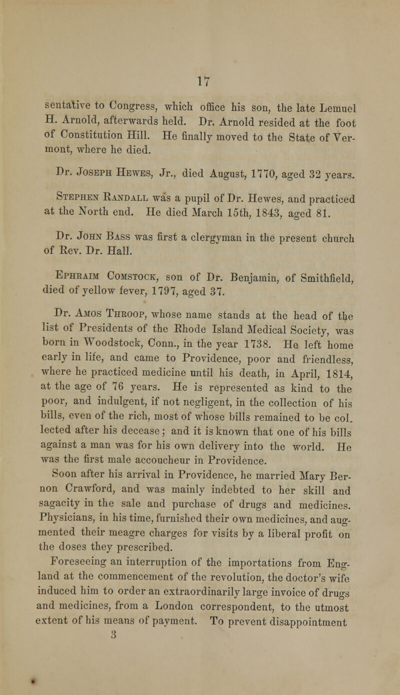 sentative to Congress, which office his son, the late Lemuel H. Arnold, afterwards held. Dr. Arnold resided at the foot of Constitution Hill. He finally moved to the State of Ver- mont, where he died. Dr. Joseph Hewes, Jr., died August, 1770, aged 32 years. Stephen Randall was a pupil of Dr. Hewes, and practiced at the North end. He died March 15th, 1843, aged 81. Dr. John Bass was first a clergyman in the present church of Rev. Dr. Hall. Ephraim Comstock, son of Dr. Benjamin, of Smithfield, died of yellow fever, 1797, aged 37. Dr. Amos Throop, whose name stands at the head of the list of Presidents of the Rhode Island Medical Society, was born in Woodstock, Conn., in the year 1738. He left home early in life, and came to Providence, poor and friendless, where he practiced medicine until his death, in April, 1814, at the age of 76 years. He is represented as kind to the poor, and indulgent, if not negligent, in the collection of his bills, even of the rich, most of whose bills remained to be col. lected after his decease; and it is known that one of his bills against a man was for his own delivery into the world. He was the first male accoucheur in Providence. Soon after his arrival in Providence, he married Mary Ber- non Crawford, and was mainly indebted to her skill and sagacity in the sale and purchase of drugs and medicines. Physicians, in his time, furnished their own medicines, and aug- mented their meagre charges for visits by a liberal profit on the doses they prescribed. Foreseeing an interruption of the importations from Eng- land at the commencement of the revolution, the doctor's wife induced him to order an extraordinarily large invoice of druo-s and medicines, from a London correspondent, to the utmost extent of his means of payment. To prevent disappointment 3