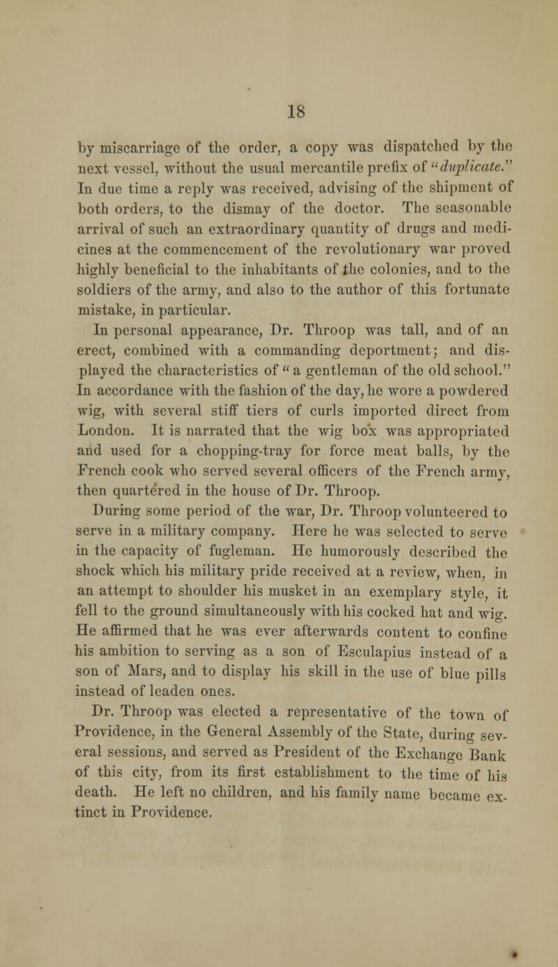 by miscarriage of the order, a copy was dispatclicd by the next vessel, without the usual mercantile prefix of ^^duplicate.'' In due time a reply was received, advising of the shipment of both orders, to the dismay of the doctor. The seasonable arrival of such an extraordinary quantity of drugs and medi- cines at the commencement of the revolutionary war proved highly beneficial to the inhabitants of the colonies, and to the soldiers of the army, and also to the author of this fortunate mistake, in particular. In personal appearance, Dr. Throop was tall, and of an erect, combined with a commanding deportment; and dis- played the characteristics of a gentleman of the old school. In accordance with the fashion of the day, he wore a powdered wig, with several stiff tiers of curls imported direct from London. It is narrated that the wig box was appropriated and used for a chopping-tray for force meat balls, by the French cook who served several officers of the French army, then quarte'red in the house of Dr. Throop. During some period of the war. Dr. Throop volunteered to serve in a military company. Here he was selected to serve in the capacity of fugleman. He humorously described the shock which his military pride received at a review, when, in an attempt to shoulder his musket in an exemplary style, it fell to the ground simultaneously with his cocked hat and wio-. He affirmed that he was ever afterwards content to confine his ambition to serving as a son of Esculapius instead of a son of Mars, and to display his skill in the use of blue pills instead of leaden ones. Dr. Throop was elected a representative of the town of Providence, in the General Assembly of the State, during sev- eral sessions, and served as President of the Exchange Bank of this city, from its first establishment to the time of his death. He left no children, and his family name became ex- tinct in Providence.