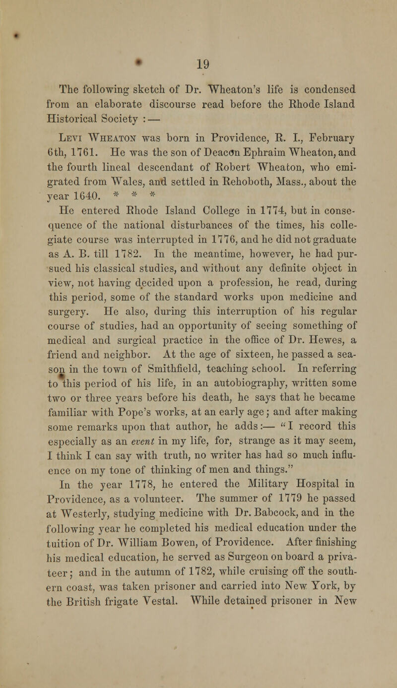 The following sketch of Dr. Wheaton's life is condensed from an elaborate discourse read before the Rhode Island Historical Society : — Levi Wheaton was born in Providence, R. I., February 6th, 1761. He was the son of Deac(5n Ephraim Wheaton, and the fourth lineal descendant of Robert Wheafcon, who emi- grated from Wales, and settled in Rehoboth, Mass., about the year 1640. * * * He entered Rhode Island College in 1774, but in conse- quence of the national disturbances of the times, his colle- giate course was interrupted in 1776, and he did not graduate as A. B. till 1782. In the meantime, however, he had pur- sued his classical studies, and without any definite object in view, not having decided upon a profession, he read, during this period, some of the standard works upon medicine and surgery. He also, during this interruption of his regular course of studies, had an opportunity of seeing something of medical and surgical practice in the ofi&ce of Dr. Hewes, a friend and neighbor. At the age of sixteen, he passed a sea- son in the town of Smithfield, teaching school. In referring to this period of his life, in an autobiography, written some two or three years before his death, he says that he became familiar with Pope's works, at an early age; and after making some remarks upon that author, he adds:—  I record this especially as an event in my life, for, strange as it may seem, I think I can say with truth, no writer has had so much influ- ence on my tone of thinking of men and things. In the year 1778, he entered the Military Hospital in Providence, as a volunteer. The summer of 1779 he passed at Westerly, studying medicine with Dr. Babcock, and in the following year he completed his medical education under the tuition of Dr. William Bowen, of Providence. After finishing his medical education, he served as Surgeon on board a priva- teer; and in the autumn of 1782, while cruising off the south- ern coast, was taken prisoner and carried into New York, by the British frigate Vestal. While detained prisoner in New