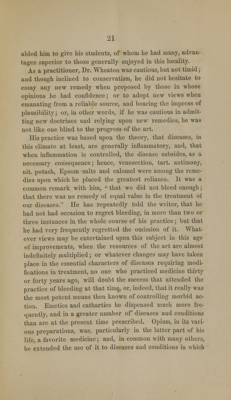 abled him to give his students, of whom he had many, advan- tages superior to those generally enjoyed in this locality. As a practitioner, Dr. Wheaton was cautious, but not timid; and though inclined to conservatism, he did not hesitate to essay any new remedy when proposed by those in whose opinions he had confidence; or to adopt new views when emanating from a reliable source, and bearing the impress of plausibility; or, in other words, if he was cautious in admit- ting new doctrines and relying upon new remedies, he was not like one blind to the progress of the art. His practice was based upon the theory, that diseases, in this climate at least, are generally inflammatory, and, that when inflammation is controlled, the disease subsides, as a necessary consequence; hence, venesection, tart, antimony, nit. potash, Epsom salts and calomel were among the reme- dies upon which he placed the greatest reliance. It was a common remark with him,  that we did not bleed enough; that there was no remedy of equal value in the treatment of our diseases. He has repeatedly told the writer, that he had not had occasion to regret bleeding, in more than two or three instances in the whole course of his practice; but that he had very frequently regretted the omission of it. What- ever views may be entertained upon this subject in this age of improvements, when the resources of the art are almost indefinitely multiplied; or whatever changes may have taken place in the essential characters of diseases requiring modi- fications in treatment, no one who practiced medicine thirty or forty years ago, will doubt the success that attended the practice of bleeding at that time, or, indeed, that it really was the most potent means then known of controlling morbid ac- tion. Emetics and cathartics he dispensed much more fre- quently, and in a greater number of diseases and conditions than are at the present time prescribed. Opium, in its vari- ous preparations, was, particularly in the latter part of his life a favorite medicine; and, in common with many others, he extended the use of it to diseases and conditions in which