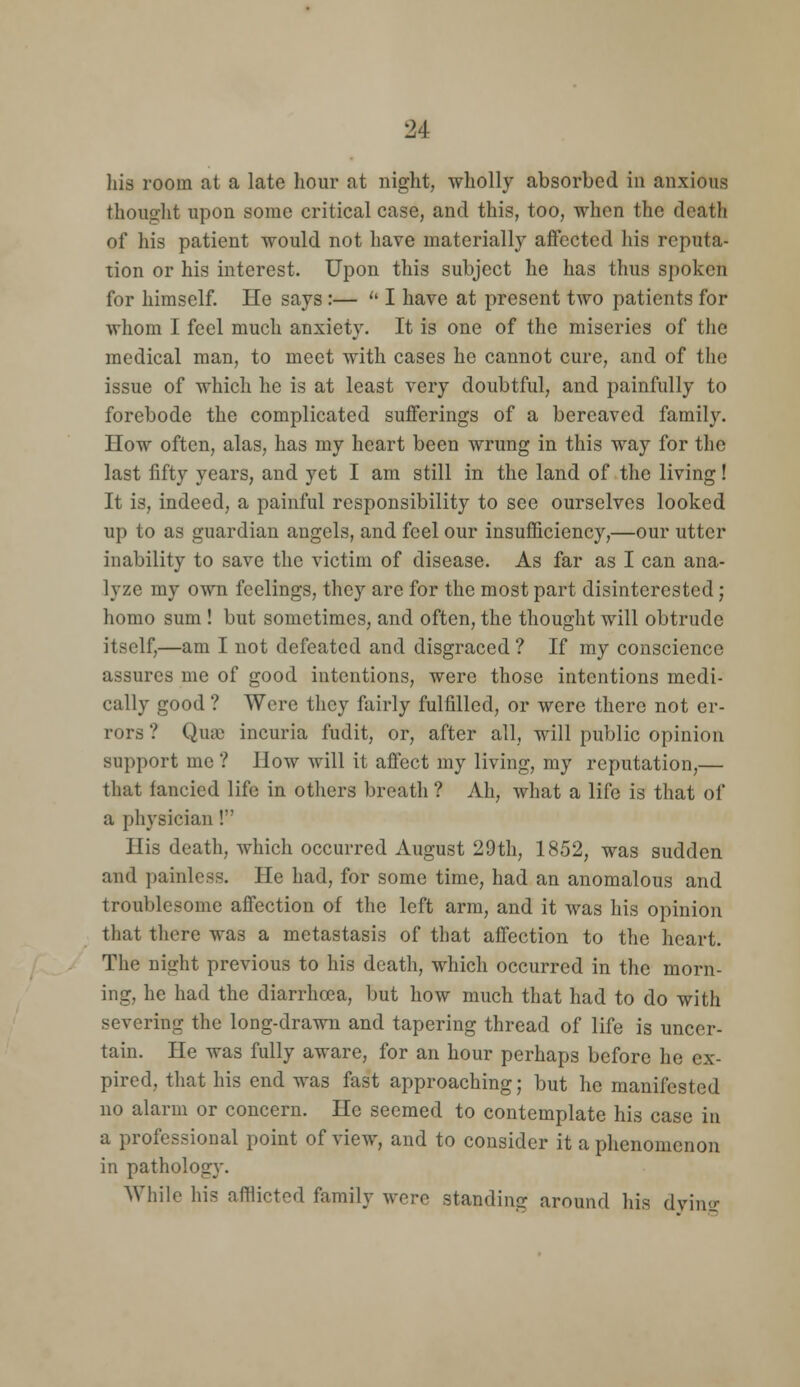 his room at a late hour at night, wholly absorbed in anxious thought upon some critical case, and this, too, when the death of his patient would not have materially affected his reputa- tion or his interest. Upon this subject he has thus spoken for himself. He says:—  I have at present two patients for whom I feel much anxiety. It is one of the miseries of the medical man, to meet with cases he cannot cure, and of the issue of which he is at least very doubtful, and painfully to forebode the complicated sufferings of a bereaved family. How often, alas, has my heart been wrung in this way for the last fifty years, and yet I am still in the land of the living! It is, indeed, a painful responsibility to see ourselves looked up to as guardian angels, and feel our insufficiency,—our utter inability to save the victim of disease. As far as I can ana- lyze my own feelings, they are for the most part disinterested j homo sum ! but sometimes, and often, the thought will obtrude itself,—am I not defeated and disgraced ? If my conscience assures me of good intentions, were those intentions medi- cally good ? Were they fairly fulfilled, or were there not er- rors ? Qua) incuria fudit, or, after all, will public opinion support mc ? How will it affect my living, my reputation,— that fancied life in others breath ? Ah, what a life is that of a physician! His death, which occurred August 29th, 1852, was sudden and painless. He had, for some time, had an anomalous and troublesome affection of the left arm, and it was his opinion that tlicre was a metastasis of that affection to the heart. The night previous to his death, which occurred in the morn- ing, he had the diarrhoea, but how much that had to do with severing the long-drawn and tapering thread of life is uncer- tain. He was fully aware, for an hour perhaps before he ex- pired, that his end was fast approaching; but he manifested no alarm or concern. He seemed to contemplate his case in a professional point of view, and to consider it a phenomenon in pathology. While his afflicted family were standing around his dvino-