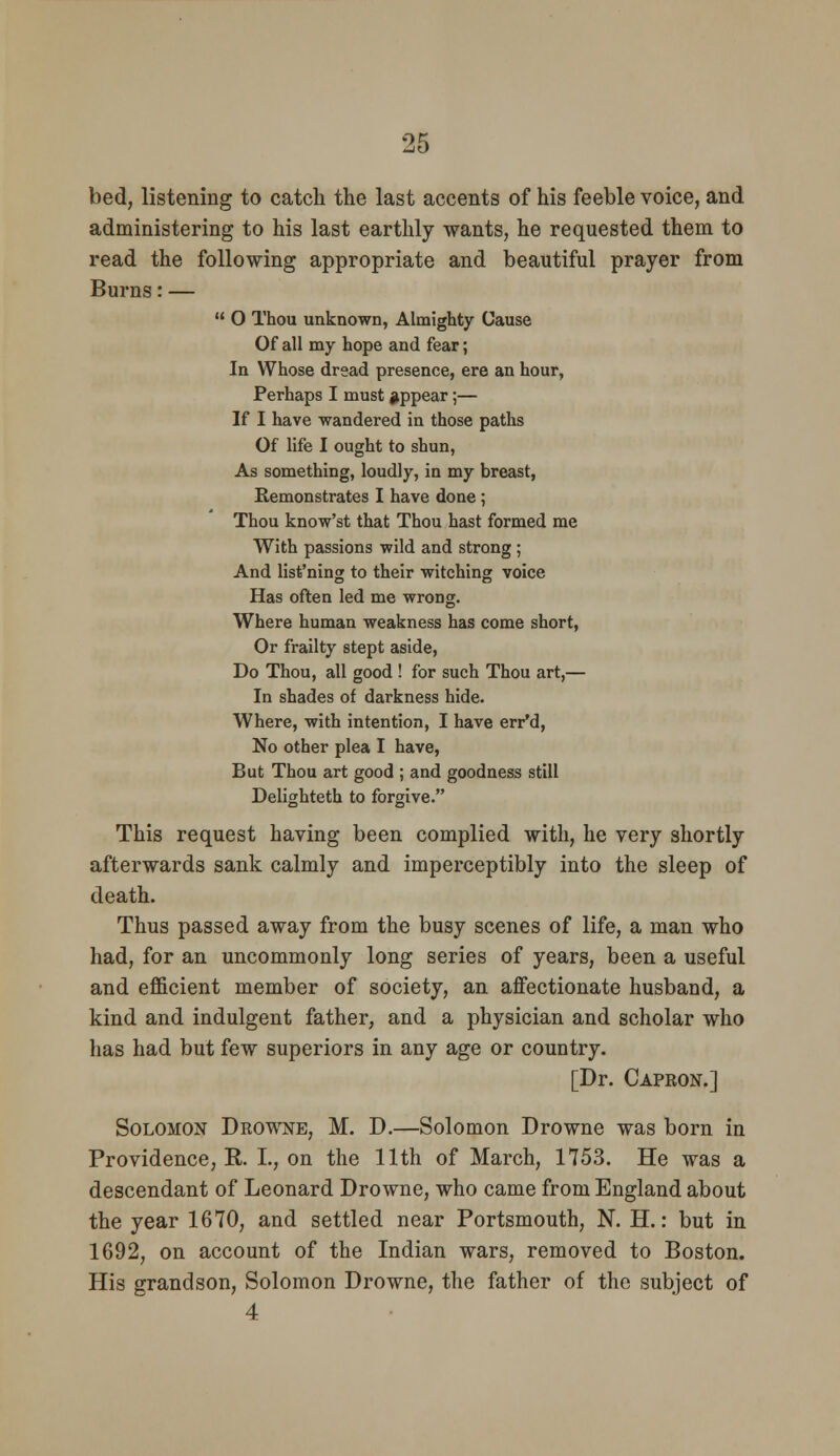 bed, listening to catch the last accents of his feeble voice, and administering to his last earthly wants, he requested them to read the following appropriate and beautiful prayer from Burns: —  O Thou unknown, Almighty Cause Of all my hope and fear; In Whose dread presence, ere an hour, Perhaps I must appear;— If I have wandered in those paths Of life I ought to shun, As something, loudly, in my breast, Remonstrates I have done; Thou know'st that Thou hast formed me With passions wild and strong ; And list'ning to their witching voice Has often led me wrong. Where human weakness has come short. Or frailty stept aside. Do Thou, all good ! for such Thou art,— In shades of darkness hide. Where, with intention, I have err'd. No other plea I have. But Thou art good ; and goodness still Delighteth to forgive. This request having been complied with, he very shortly afterwards sank calmly and imperceptibly into the sleep of death. Thus passed away from the busy scenes of life, a man who had, for an uncommonly long series of years, been a useful and efficient member of society, an affectionate husband, a kind and indulgent father, and a physician and scholar who has had but few superiors in any age or country. [Dr. Capron.] Solomon Drowne, M. D.—Solomon Drowne was born in Providence, R. I., on the 11th of March, 1753. He was a descendant of Leonard Drowne, who came from England about the year 1670, and settled near Portsmouth, N. H.: but in 1692, on account of the Indian wars, removed to Boston. His grandson, Solomon Drowne, the father of the subject of 4