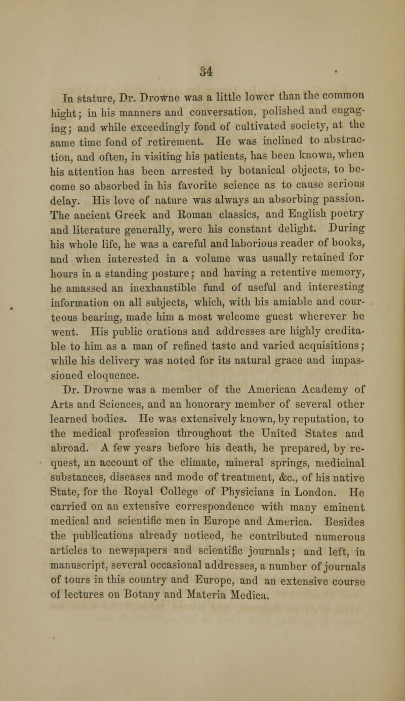 In stature, Dr. DroWnc was a little lower than the common hight; in his manners and conversation, polished and engag- ino-: and while exceedingly fond of cultivated society, at the same time fond of retirement. He was inclined to abstrac- tion, and often, in visiting his patients, has been known, when his attention has been arrested by botanical objects, to be- come so absorbed in his favorite science as to cause serious delay. His love of nature was always an absorbing passion. The ancient Greek and Roman classics, and English poetry and literature generally, were his constant delight. During his whole life, he was a careful and laborious reader of books, and when interested in a volume was usually retained for hours in a standing posture; and having a retentive memory, he amassed an inexhaustible fund of useful and interesting information on all subjects, which, with his amiable and cour- teous bearing, made him a most welcome guest wherever he went. His public orations and addresses are highly credita- ble to him as a man of refined taste and varied acquisitions; while his delivery was noted for its natural grace and impas- sioned eloquence. Dr. Drowne was a member of the American Academy of Arts and Sciences, and an honorary member of several other learned bodies. He was extensively known, by reputation, to the medical profession throughout the United States and abroad. A few years before his death, he prepared, by re- quest, an account of the climate, mineral springs, medicinal substances, diseases and mode of treatment, &c., of his native State, for the Royal College of Physicians in London. He carried on an extensive correspondence with many eminent medical and scientific men in Europe and America. Besides the publications already noticed, he contributed numerous articles to newspapers and scientific journals; and left, in manuscript, several occasional addresses, a number of journals of tours in this country and Europe, and an extensive course of lectures on Botany and Materia Medica.