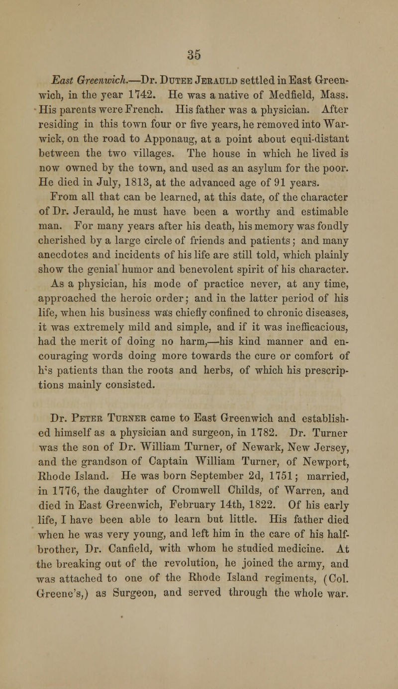 East Greenwich.—Dr. Dutee Jerauld settled in East Green- wich, in the year 1742. He was a native of Medfield, Mass. His parents were French. His father was a physician. After residing in this town four or five years, he removed into War- wick, on the road to Apponaug, at a point about equi-distant between the two villages. The house in which he lived is now owned by the town, and used as an asylum for the poor. He died in July, 1813, at the advanced age of 91 years. From all that can be learned, at this date, of the character of Dr. Jerauld, he must have been a worthy and estimable man. For many years after his death, his memory was fondly cherished by a large circle of friends and patients; and many anecdotes and incidents of his life are still told, which plainly show the genial humor and benevolent spirit of his character. As a physician, his mode of practice never, at any time, approached the heroic order; and in the latter period of his life, when his business was chiefly confined to chronic diseases, it was extremely mild and simple, and if it was inefficacious, had the merit of doing no harm,—his kind manner and en- couraging words doing more towards the cure or comfort of h^'s patients than the roots and herbs, of which his prescrip- tions mainly consisted. Dr. Peter Turner came to East Greenwich and establish- ed himself as a physician and surgeon, in 1782. Dr. Turner was the son of Dr. William Turner, of Newark, New Jersey, and the grandson of Captain William Turner, of Newport, Rhode Island. He was born September 2d, 1751; married, in 1776, the daughter of Cromwell Childs, of Warren, and died in East Greenwich, February 14th, 1822. Of his early life, I have been able to learn but little. His father died when he was very young, and left him in the care of his half- brother. Dr. Canfield, with whom he studied medicine. At the breaking out of the revolution, he joined the army, and was attached to one of the Rhode Island regiments, (Col. Greene's,) as Surgeon, and served through the whole war.