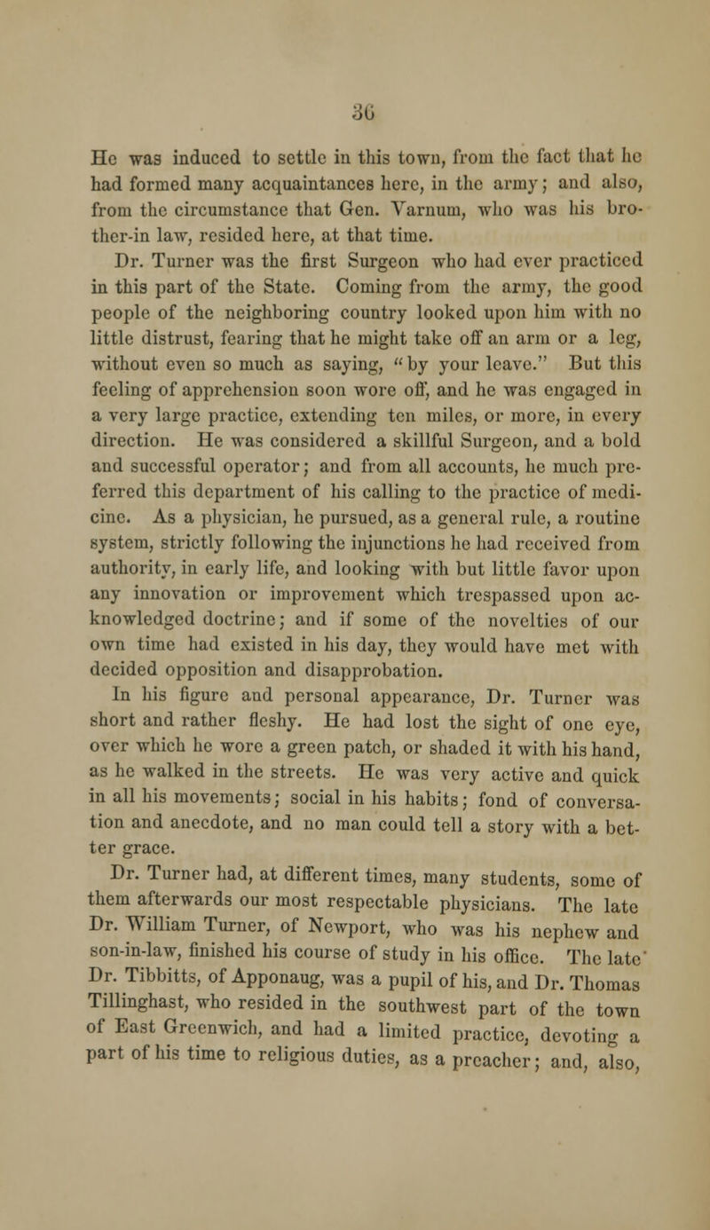 He was induced to settle in this town, from the fact that he had formed many acquaintances here, in the army; and also, from the circumstance that Gen. Varnum, wlio was his bro- ther-in law, resided here, at that time. Dr. Turner was the first Surgeon who had ever practiced in this part of the State. Coming from the army, the good people of the neighboring country looked upon him with no little distrust, fearing that he might take off an arm or a leg, without even so much as saying,  by your leave. But this feeling of apprehension soon wore off, and he was engaged in a very large practice, extending ten miles, or more, in every direction. He was considered a skillful Surgeon, and a bold and successful operator; and from all accounts, he much pre- ferred this department of his calling to the practice of medi- cine. As a physician, he pursued, as a general rule, a routine system, strictly following the injunctions he had received from authority, in early life, and looking with but little favor upon any innovation or improvement which trespassed upon ac- knowledged doctrine; and if some of the novelties of our own time had existed in his day, they would have met with decided opposition and disapprobation. In his figure and personal appearance. Dr. Turner was short and rather fleshy. He had lost the sight of one eye, over which he wore a green patch, or shaded it with his hand, as he walked in the streets. He was very active and quick in all his movements; social in his habits; fond of conversa- tion and anecdote, and no man could tell a story with a bet- ter grace. Dr. Turner had, at different times, many students, some of them afterwards our most respectable physicians. The late Dr. William Turner, of Newport, who was his nephew and son-in-law, finished his course of study in his office. The late' Dr. Tibbitts, of Apponaug, was a pupil of his, and Dr. Thomas Tillinghast, who resided in the southwest part of the town of East Greenwich, and had a limited practice, devoting a part of his time to religious duties, as a preacher; and, also,