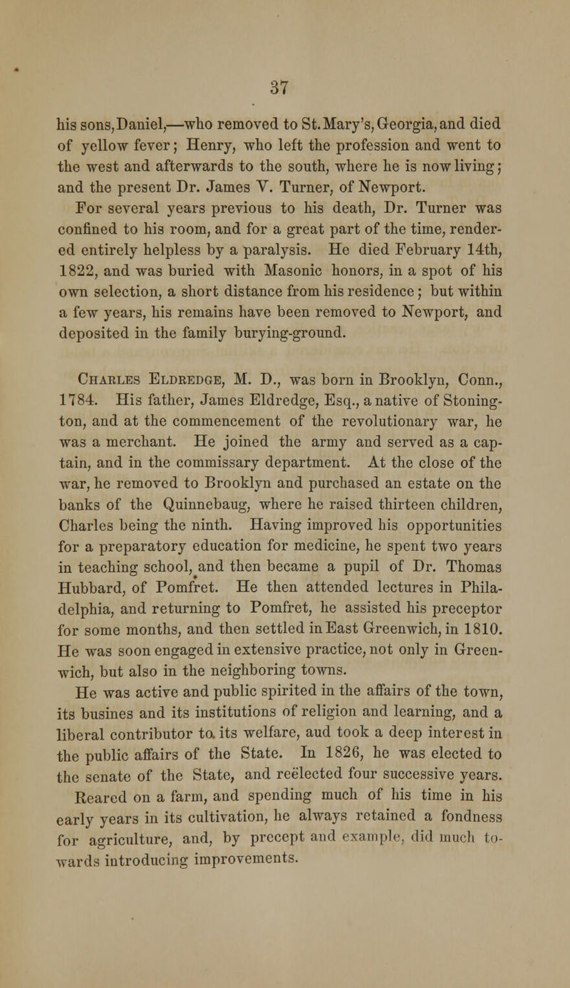 his sons,Daniel,—who removed to St. Mary's, Georgia, and died of yellow fever; Henry, who left the profession and went to the west and afterwards to the south, where he is now living; and the present Dr. James V. Turner, of Newport. For several years previous to his death. Dr. Turner was confined to his room, and for a great part of the time, render- ed entirely helpless by a paralysis. He died February 14th, 1822, and was buried with Masonic honors, in a spot of his own selection, a short distance from his residence; but within a few years, his remains have been removed to Newport, and deposited in the family burying-ground. Charles Eldredge, M. D., was born in Brooklyn, Conn., 1784. His father, James Eldredge, Esq., a native of Stoning- ton, and at the commencement of the revolutionary war, he was a merchant. He joined the army and served as a cap- tain, and in the commissary department. At the close of the war, he removed to Brooklyn and purchased an estate on the banks of the Quinnebaug, where he raised thirteen children, Charles being the ninth. Having improved his opportunities for a preparatory education for medicine, he spent two years in teaching school, and then became a pupil of Dr. Thomas Hubbard, of Pomfret. He then attended lectures in Phila- delphia, and returning to Pomfret, he assisted his preceptor for some months, and then settled inEast Greenwich, in 1810. He was soon engaged in extensive practice, not only in Green- wich, but also in the neighboring towns. He was active and public spirited in the affairs of the town, its busines and its institutions of religion and learning, and a liberal contributor ta its welfare, aud took a deep interest in the public affairs of the State. In 1826, he was elected to the senate of the State, and reelected four successive years. Reared on a farm, and spending much of his time in his early years in its cultivation, he always retained a fondness for agriculture, and, by precept and example, did much to- wards introducing improvements.