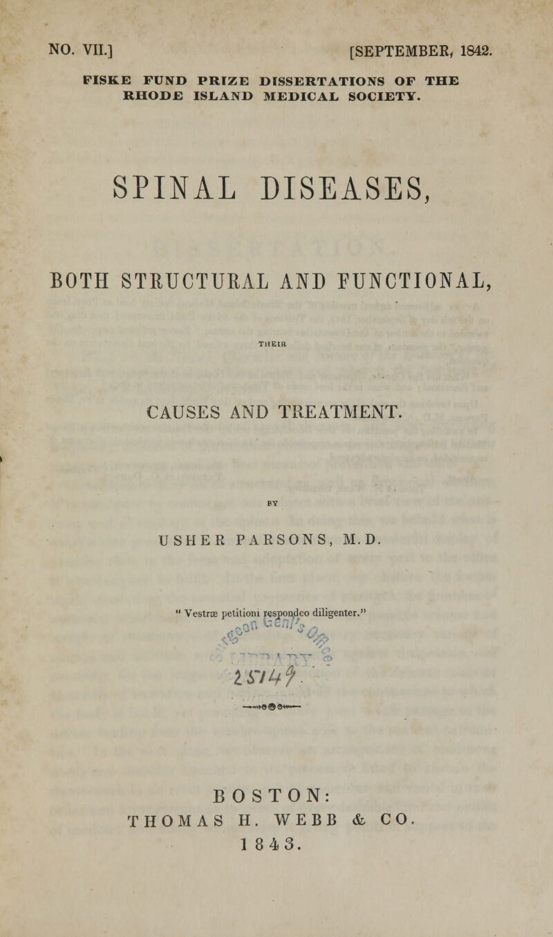 NO. VII.] [SEPTEMBER, 1842. FISKi: FUND PRIZE DISSERTATIONS OF THE RHODE ISLAND MEDICAL, SOCIETY. SPINAL DISEASES, BOTH STRUCTUUAL AND FUNCTIONAL, CAUSES AND TREATMENT. USHER PARSONS, M. D,  VestrjE petitioni r^spoiyieo diligenter. ■^T».VT>T^ % BOSTON: THOMAS H. WEBB &- CO
