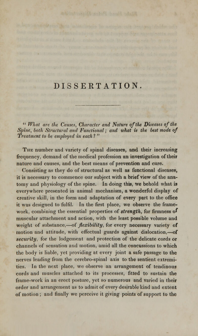 DISSERTATION.  What are the Causes, Character and Nature of the Diseases of the Spine, both Structural and Functional; and what is the best mode of Treatment to be employed in each ?  The number and variety of spinal diseases, and their increasing frequency, demand of the medical profession an investigation of their nature and causes, and the best means of prevention and cure. Consisting as they do of structural as well as functional diseases, it is necessary to commence our subject with a brief view of the ana- tomy and physiology of the spine. In doing this, we behold what is everywhere presented in animal mechanism, a wonderful display of creative skill, in the form and adaptation of every part to the office it was designed to fulfil. In the first place, we observe the frame- work, combining the essential properties of strength, for firmness o» muscular attachment and action, with the least possible volume and weight of substance,—of flexibility, for every necessary variety of motion and attitude, with effectual guards against dislocation,—of security, for the lodgement and protection of the delicate cords or channels of sensation and motion, amid all the concussions to which the body is liable, yet providing at every joint a safe passage to the nerves leading from the cerebro-spinal axis to the sentient extremi- ties. In the next place, we observe an arrangement of tendinous cords and muscles attached to its processes, fitted to sustain the frame-work in an erect posture, yet so numerous and varied in their order and arrangement as to admit of every desirable kind and extent of motion ; and finally we perceive it giving points of support to the