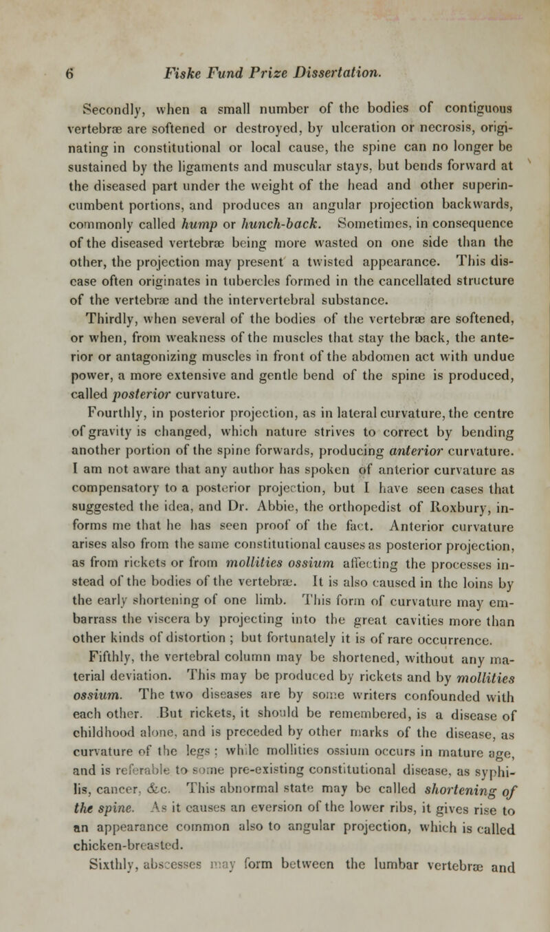 Secondly, when a small number of the bodies of contiguous vertebrae are softened or destroyed, by ulceration or necrosis, origi- nating in constitutional or local cause, the spine can no longer be sustained by the ligaments and muscular stays, but bends forward at the diseased part under the weight of the head and other superin- cumbent portions, and produces an angular projection backwards, commonly called hump or hunch-back. Sometimes, in consequence of the diseased vertebrae being more wasted on one side than the other, the projection may present a twisted appearance. This dis- ease often originates in tubercles formed in the cancellated structure of the vertebrae and the intervertebral substance. Thirdly, when several of the bodies of the vertebrae are softened, or when, from weakness of the muscles that stay the back, the ante- rior or antagonizing muscles in front of the abdomen act with undue power, a more extensive and gentle bend of the spine is produced, called posterior curvature. Fourthly, in posterior projection, as in lateral curvature, the centre of gravity is changed, which nature strives to correct by bending another portion of the spine forwards, producing anterior curvature. I am not aware that any author has spoken of anterior curvature as compensatory to a posterior projection, but I have seen cases that suggested the idea, and Dr. Abbie, the orthopedist of Roxbury, in- forms me that he has seen proof of the fact. Anterior curvature arises also from the same constitutional causes as posterior projection, as from rickets or from moUities ossium affecting the processes in- stead of the bodies of the vertebrae. It is also caused in the loins by the early shortening of one limb. This form of curvature may em- barrass the viscera by projecting into the great cavities more than other kinds of distortion ; but fortunately it is of rare occurrence. Fifthly, the vertebral column may be shortened, without any ma- terial deviation. This may be produced by rickets and by moUities ossium. The two diseases are by soiv.e writers confounded with each other. But rickets, it should be remembered, is a disease of childhood alone, and is preceded by other marks of the disease, as curvature of the legs ; while moUities ossium occurs in mature age, and is referable to some pre-existing constitutional disease, as syphi- lis, cancer, &c. This abnormal state may be called shortening of the spine. As it causes an eversion of the lower ribs, it gives rise to nn appearance common also to angular projection, which is called chicken-breasted. Sixthly, abscesses may form between the lumbar vertebrse and