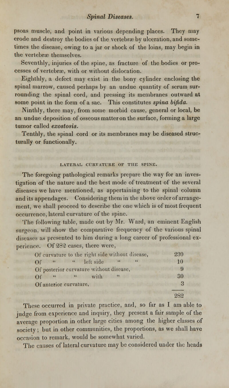 psoas muscle, and point in various depending places. They may erode and destroy the bodies of the vertebra? by ulceration, and some- times the disease, owing to a jar or shock of the loins, may begin in the vertebrae themselves. Seventhly, injuries of the spine, as fracture of the bodies or pro- cesses of vertebrae, with or without dislocation. Eighthly, a defect may exist in the bony cylinder enclosing the spinal marrow, caused perhaps by an undue quantity of serum sur- rounding the spinal cord, and pressing its membranes outward at some point in the form of a sac. This constitutes spina bifida. Ninthly, there may, from some morbid cause, general or local, be an undue deposition of osseous matter on the surface, forming a large tumor called exostosis. Tenthly, the spinal cord or its membranes may be diseased struc- turally or functionally. LATERAL CUKVATURE OF THE SPINE. The foregoing pathological remarks prepare the way for an inves- tigation of the nature and the best mode of treatment of the several diseases we have mentioned, as appertaining to the spinal column and its appendages. Considering them in the above order of arrange- ment, we shall proceed to describe the one which is of most frequent occurrence, lateral curvature of the spine. The following table, made out by Mr. Ward, an eminent English surfreon, will show the comparative frequency of the various spinal diseases as presented to him during a long career of professional ex- perience. Of 282 cases, there were. Of curvature to the right side without disease, 230 Of   left side   10 Of posterior curvature without disease, 9 Of   with  30 Of anterior curvature, 3 282 These occurred in private practice, and, so far as I am able to judge from experience and inquiry, they present a fair sample of the average proportion in other large cities among the higher classes of society; but in other communities, the proportions, as we shall have occasion to remark, would be somewhat varied. The causes of lateral curvature may be considered under the heads
