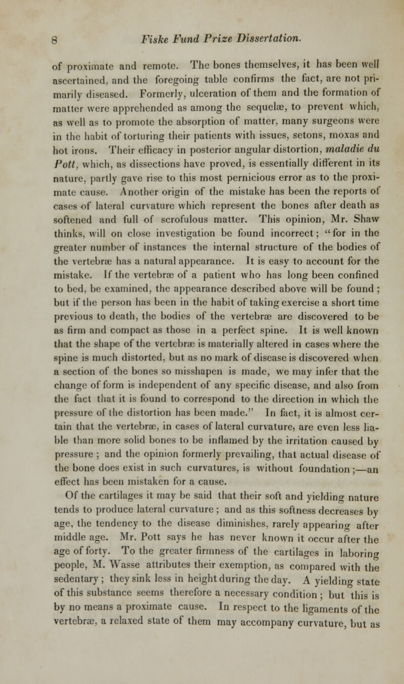 of proximate and remote. The bones themselves, it has been well ascertained, and the foregoing table confirms the fact, are not pri- marily diseased. Formerly, ulceration of them and the formation of matter were apprehended as among the sequelae, to prevent which, as well as to promote the absorption of matter, many surgeons were in the habit of torturing their patients with issues, setons, moxas and hot irons. Their efficacy in posterior angular distortion, maladie du Pott, which, as dissections have proved, is essentially different in its nature, partly gave rise to this most pernicious error as to the proxi- mate cause. Another origin of the mistake has been the reports of cases of lateral curvature which represent the bones after death as softened and full of scrofulous matter. This opinion, Mr. Shaw thinks, will on close investigation be found incorrect; for in the greater number of instances the internal structure of the bodies of the vertebra? has a natural appearance. It is easy to account for the mistake. If the vertebrae of a patient who has long been confined to bed, be examined, the appearance described above will be found ; but if the person has been in the habit of taking exercise a short time previous to death, the bodies of the vertebrae are discovered to be as firm and compact as those in a perfect spine. It is well known that the shape of the vertebrae is materially altered in cases where the spine is much distorted, but as no mark of disease is discovered when a section of the bones so misshapen is made, we may infer that the change of form is independent of any specific disease, and also from the fact that it is found to correspond to the direction in which the pressure of the distortion has been made. In fact, it is almost cer- tain that the vertebrae, in cases of lateral curvature, are even less lia- ble than more solid bones to be inflamed by the irritation caused by pressure ; and the opinion formerly prevailing, that actual disease of the bone does exist in such curvatures, is without foundation ;—an effect has been mistaken for a cause. Of the cartilages it may be said that their soft and yielding nature tends to produce lateral curvature ; and as this softness decreases by age, the tendency to the disease diminishes, rarely appearinf^ after middle age. Mr. Pott says he has never known it occur after the age of forty. To the greater firmness of the cartilages in laboring people, M. Wasse attributes their exemption, as compared with the sedentary; they sink less in height during the day. A yielding state of this substance seems therefore a necessary condition • but this is by no means a proximate cause. In respect to the ligaments of the vertebrae, a relaxed state of them may accompany curvature, but as