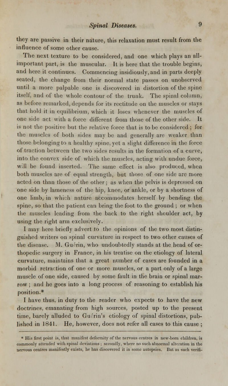 they are passive in their nature, this relaxation must result from the influence of some other cause. The next texture to be considered, and one which plays an all- important part, is the muscular. It is here that the trouble begins, and here it continues. Commencing insidiously, and in parts deeply seated, the change from their normal state passes on unobserved until a more palpable one is discovered in distortion of the spine itself, and of the whole contour of the trunk. The spinal column, as before remarked, depends for its rectitude on the muscles or stays that hold it in equilibrium, which it loses whenever the muscles of one side act with a force different from those of the other side. It is not the positive but the relative force that is to be considered; for the muscles of both sides may be and generally are weaker than those belonging to a healthy spine, yet a slight difference in the force of traction between the two sides results in the formation of a curve, into the convex side of which the muscles, acting with undue force, Will be found inserted. The same effect is also produced, when both muscles are of equal strength, but those of one side are more acted on than those of the other; as when the pelvis is depressed on one side by lameness of the hip, knee, or ankle, or by a shortness of one limb, in which nature accommodates herself by bending the spine, so that the patient can bring the foot to the ground ; or when tiie muscles leading from the back to the right shoulder act, by using the right arm exclusively. I may fiere briefly advert to the opinions of the two most distin- guished writers on spinal curvature in respect to two other causes of the disease. M. Gu^rin, who undoubtedly stands at the head of or- thopedic surgery in France, in his treatise on the etiology of lateral curvature, maintains that a great number of cases are founded in a morbid retraction of one or more muscles, or a part only of a large muscle of one side, caused by some fault in the brain or spinal mar- row ; and he goes into a long process of reasoning to establish his position.* I have thus, in duty to the reader who expects to have the new doctrines, emanating from high sources, posted up to the present time, barely alluded to Guerin's etiology of spinal distortions, pub- lished in 1841. He, however, does not refer all cases to this cause ; * His first point is, that manifest deformity of the nervous centres in new-born children, is commonly attended with spinal deviations ; secondly, where no such abnormal alteration in the nervous centres manifestly exists, he has discovered it in some autopsies. But as such verifi-