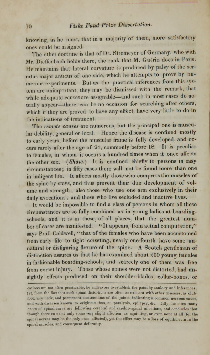 knowing, as he must, that in a majority of them, more satisfactory ones could be assigned. The other doctrine is that of Dr. Stromeyer of Germany, who with Mr. Dieffcnbach holds there, the rank that M. Gutrin does in Paris. He maintains that lateral curvature is produced by palsy of the ser- ratus major anticus of one side, which he attempts to prove by nu- merous experiments. But as the practical inferences from this sys- tem arc unimportant, they may be dismissed with the remark, that while adequate causes are assignable—and such in most cases do ac- tually appear—there can be no occasion for searching after others, which if they are proved to have any effect, have very httle to do in the indications of treatment. The remote causes are numerous, but the principal one is muscu- lar debility, general or local. Hence the disease is confined mostly to early years, before the muscular frame is fully developed, and oc- curs rarely after the age of 24, commonly before 18. It is peculiar to females, in whom it occurs a hundred times when it once affects the other sex. (Shaio.) It is confined chiefly to persons in easy circumstances ; in fifty cases there will not be found more than one in indigent life. It affects mostly those who compress the muscles of the spine by stays, and thus prevent their due development of vol- ume and strength ; also those who use one arm exclusively in their daily avocations; and those who live secluded and inactive lives. It would be impossible to find a class of persons in whom all these circumstances are so fully combined as in young ladies at boarding- schools, and it is in these, of all places, that the greatest num- ber of cases are manifested.  It appears, from actual computation, says Prof Caldwell, that of the females who have been accustomed from early life to tight corseting, nearly one-fourth have some un- natural or disfiguring flexure of the spine. A Scotch gentleman of distinction assures us that he has examined about 200 young females in fashionable boarding-schools, and scarcely one of them was free ffom corset injury. Those whose spines were not distorted, had un- sightly effects produced on their shoulder-blades, collar-bones, or cations are not often practicable, he endeavors to establish the point by analog and inferences: 1st, from the fact that such si)inal distortions are often co-existent with other diseases, as club- foot, wry neck, and permanent contractions of the joints, indicating a common nervous cause, and with diseases known to originate thus, as paralysis, epilepsy, &c. 2dly, he cites many cases of spinal curvature following cerebral and cerebro-spinal affections, and concludes that though there co-exist only some verj' slight affection, as squinting, or even none at all (for the spinal nerves may be the only ones affected), yet the effect may be a loss of equilibrium in the spinal muscles, and consequent defonnity.