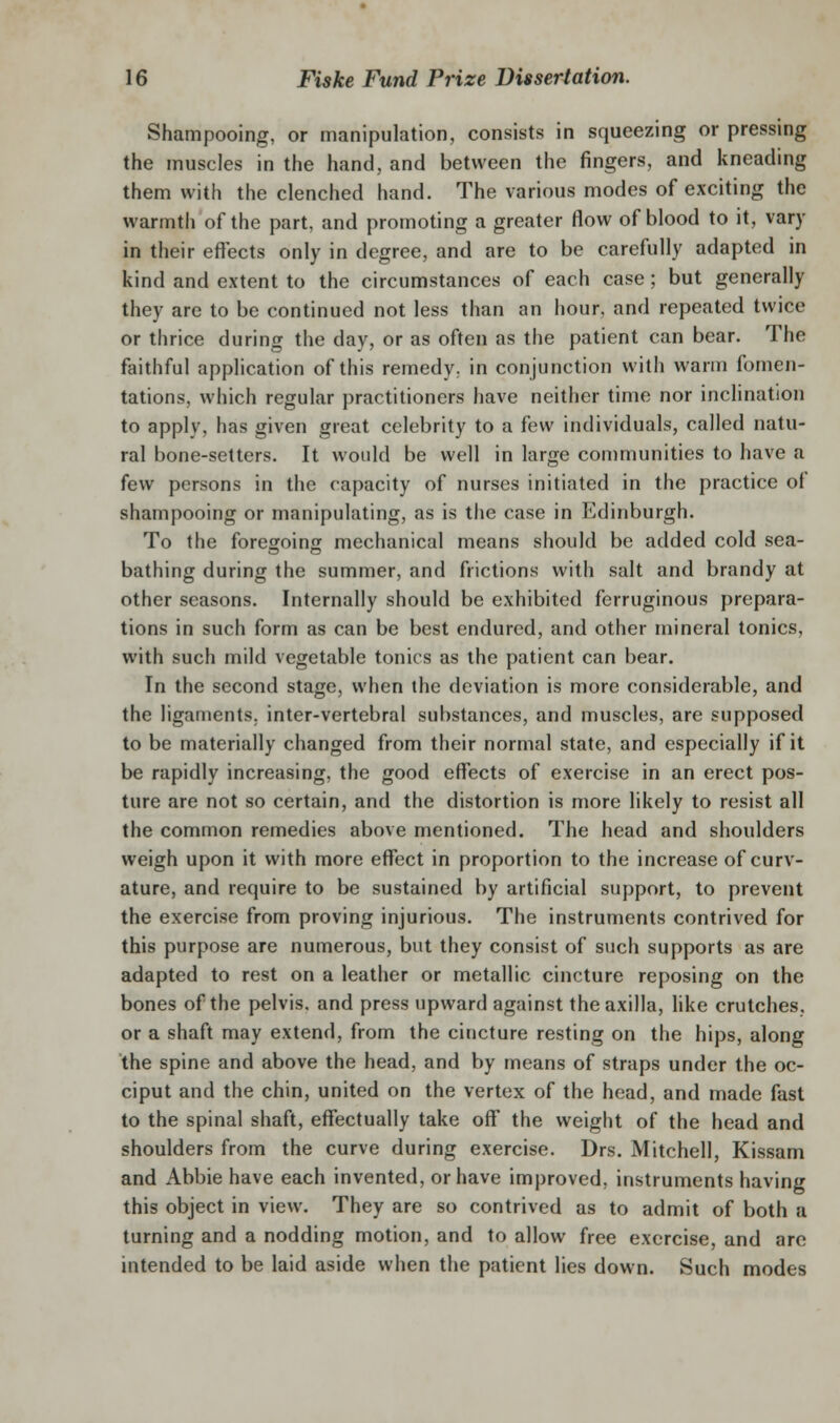 Shampooing, or manipulation, consists in squeezing or pressing the muscles in the hand, and between the fingers, and kneading them with the clenched hand. The various modes of exciting the warmth of the part, and promoting a greater flow of blood to it, vary in their effects only in degree, and are to be carefully adapted in kind and extent to the circumstances of each case; but generally they are to be continued not less than an hour, and repeated twice or thrice during the day, or as often as the patient can bear. The faithful application of this remedy, in conjunction with warm fomen- tations, which regular practitioners have neither time nor inclination to apply, has given great celebrity to a few individuals, called natu- ral bone-setters. It would be well in large communities to have a few persons in the rapacity of nurses initiated in the practice of shampooing or manipulating, as is the case in Edinburgh. To the fore^oinff mechanical means should be added cold sea- bathing during the summer, and frictions with salt and brandy at other seasons. Internally should be exhibited ferruginous prepara- tions in such form as can be best endured, and other mineral tonics, with such mild vegetable tonics as the patient can bear. In the second stage, when the deviation is more considerable, and the ligaments, inter-vertebral substances, and muscles, are supposed to be materially changed from their normal state, and especially if it be rapidly increasing, the good effects of exercise in an erect pos- ture are not so certain, and the distortion is more likely to resist all the common remedies above mentioned. The head and shoulders weigh upon it with more effect in proportion to the increase of curv- ature, and require to be sustained by artificial support, to prevent the exercise from proving injurious. The instruments contrived for this purpose are numerous, but they consist of such supports as are adapted to rest on a leather or metallic cincture reposing on the bones of the pelvis, and press upward against the axilla, Hke crutches, or a shaft may extend, from the cincture resting on the hips, along the spine and above the head, and by means of straps under the oc- ciput and the chin, united on the vertex of the head, and made fast to the spinal shaft, effectually take off the weight of the head and shoulders from the curve during exercise. Drs. Mitchell, Kissam and Abbie have each invented, or have improved, instruments having this object in view. They are so contrived as to admit of both a turning and a nodding motion, and to allow free exercise, and are intended to be laid aside when the patient lies down. Such modes