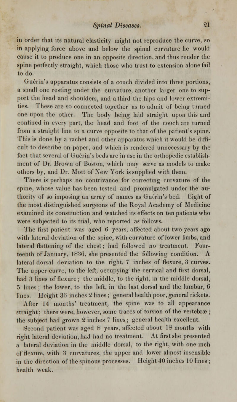 in order that its natural elasticity might not reproduce the curve, so in applying force above and below the spinal curvature he would cause it to produce one in an opposite direction, and thus render the spine perfectly straight, which those who trust to extension alone fail to do. Guerin's apparatus consists of a couch divided into three portions, a small one resting under the curvature, another larger one to sup- port the head and shoulders, and a third the hips and lower extremi- ties. These are so connected together as to admit of being turned one upon the other. The body being laid straight upon this and confined in every part, the head and foot of the couch are turned from a straight line to a curve opposite to that of the patient's spine. This is done by a rachet and other apparatus which it would be diffi- cult to describe on paper, and which is rendered unnecessary by the fact that several of Guerin'sbeds are in use in the orthopedic establish- ment of Dr. Brown of Boston, which may serve as models to make others by, and Dr. Mott of New York is supplied with them. There is perhaps no contrivance for correcting curvature of the spine, whose value has been tested and promulgated under the au- thority of so imposing an array of names as Guerin's bed. Eight of the most distinguished surgeons of the Royal Academy of Medicine examined its construction and watched its effects on ten patients who were subjected to its trial, who reported as follows. The first patient was aged 6 years, affected about two years ago with lateral deviation of the spine, with curvature of lower limbs, and lateral flattening of the chest; had followed no treatment. Four- teenth of January, 1836, she presented the following condition. A lateral dorsal deviation to the right, 7 inches of flexure, 3 curves. The upper curve, to the left, occupying the cervical and first dorsal, had 3 lines of flexure; the middle, to the right, in the middle dorsal, 5 lines ; the lower, to the left, in the last dorsal and the lumbar, 6 lines. Height 38 inches 2 fines; general health poor, general rickets. After 14 months' treatment, the spine was to all appearance straight; there were, however, some traces of torsion of the vertebrae ; the subject had grown 2 inches 7 lines; general health excellent. Second patient was aged 8 years, affected about 18 months with right lateral deviation, had had no treatment. At first she presented a lateral deviation in the middle dorsal, to the right, with one inch of flexure, with 3 curvatures, the upper and lower almost insensible in the direction of the spinous processes. Height 40 inches 10 lines; health weak.