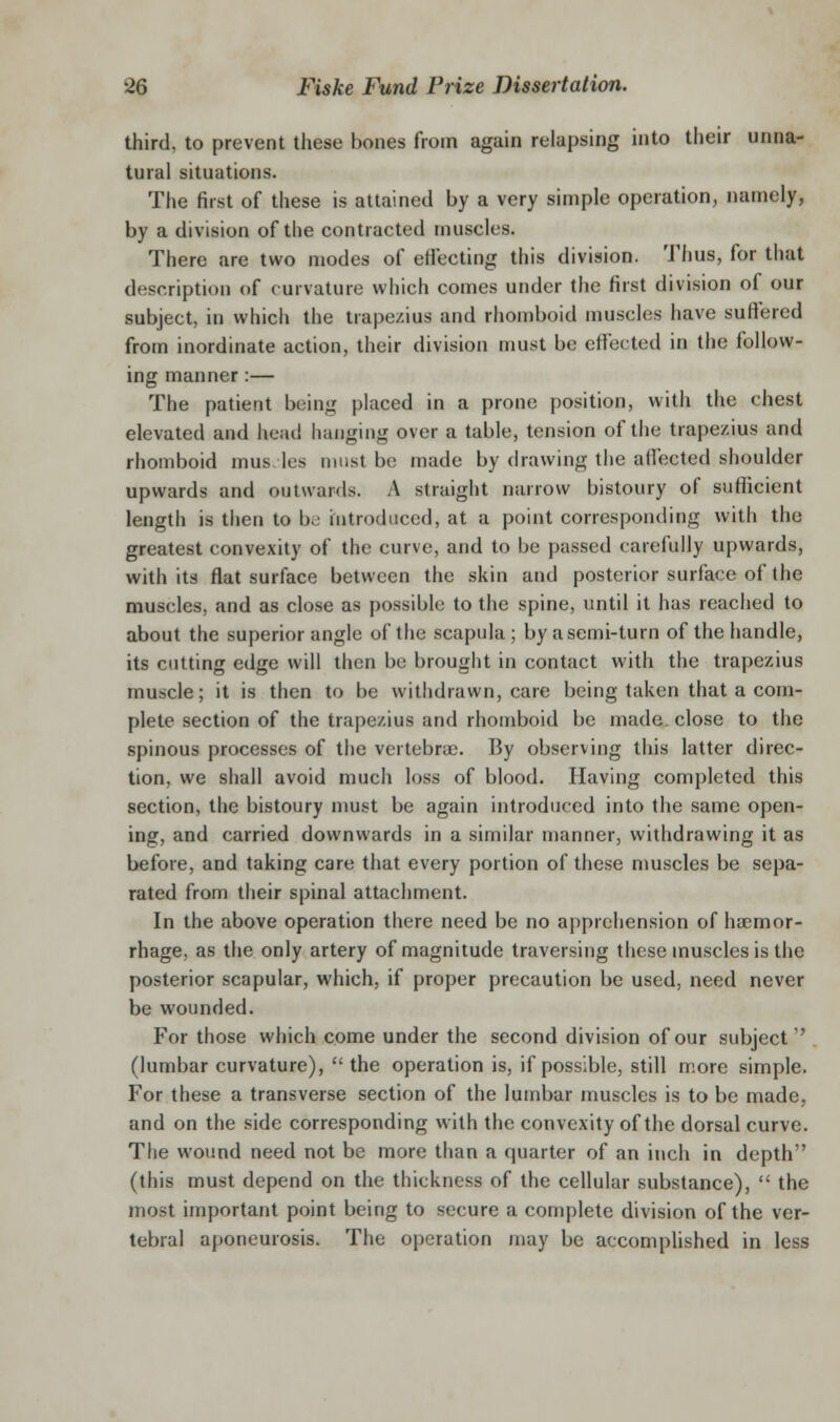 third, to prevent these bones from again relapsing into their unna- tural situations. The first of these is attained by a very simple operation, namely, by a division of the contracted muscles. There are two modes of effecting this division. Thus, for that description of curvature which comes under the first division of our subject, in which the trapezius and rhomboid muscles have suffered from inordinate action, their division must be effected in the follow- ing manner:— The patient being placed in a prone position, with the chest elevated and head hanging over a table, tension of the trapezius and rhomboid mus. les must be made by drawing the affected shoulder upwards and outwards. A straight narrow bistoury of suflScient length is then to be hitrodiiced, at a point corresponding with the greatest convexity of the curve, and to be passed carefully upwards, with its flat surface between the skin and posterior surface of the muscles, and as close as possible to the spine, until it has reached to about the superior angle of the scapula ; by a semi-turn of the handle, its cutting edge will then be brought in contact with the trapezius muscle; it is then to be withdrawn, care being taken that a com- plete section of the trapezius and rhomboid be made, close to the spinous processes of the vcrtebrai. By observing this latter direc- tion, we shall avoid much loss of blood. Having completed this section, the bistoury must be again introduced into the same open- ing, and carried downwards in a similar manner, withdrawing it as before, and taking care that every portion of these muscles be sepa- rated from their spinal attachment. In the above operation there need be no apprehension of haemor- rhage, as the only artery of magnitude traversing these muscles is the posterior scapular, which, if proper precaution be used, need never be wounded. For those which come under the second division of our subject  (lumbar curvature),  the operation is, if possible, still more simple. For these a transverse section of the lumbar muscles is to be made, and on the side corresponding with the convexity of the dorsal curve. The wound need not be more than a quarter of an inch in depth (this must depend on the thickness of the cellular substance),  the most important point being to secure a complete division of the ver- tebral aponeurosis. The operation may be accomplished in less